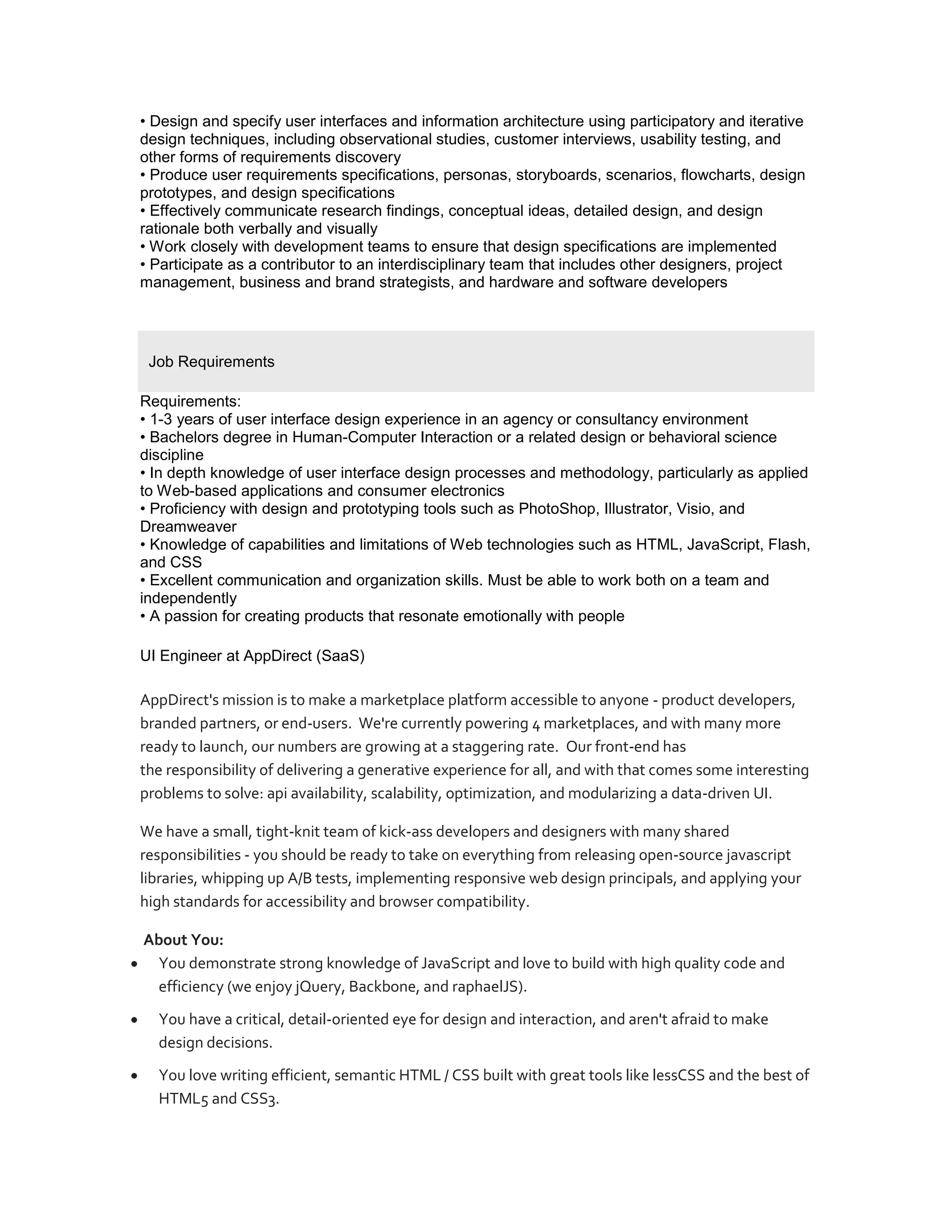• Design and specify user interfaces and information architecture using participatory and iterative
design techniques, including observational studies, customer interviews, usability testing, and
other forms of requirements discovery
• Produce user requirements specifications, personas, storyboards, scenarios, flowcharts, design
prototypes, and design specifications
• Effectively communicate research findings, conceptual ideas, detailed design, and design
rationale both verbally and visually
• Work closely with development teams to ensure that design specifications are implemented
• Participate as a contributor to an interdisciplinary team that includes other designers, project
management, business and brand strategists, and hardware and software developers




 Job Requirements

Requirements:
• 1-3 years of user interface design experience in an agency or consultancy environment
• Bachelors degree in Human-Computer Interaction or a related design or behavioral science
discipline
• In depth knowledge of user interface design processes and methodology, particularly as applied
to Web-based applications and consumer electronics
• Proficiency with design and prototyping tools such as PhotoShop, Illustrator, Visio, and
Dreamweaver
• Knowledge of capabilities and limitations of Web technologies such as HTML, JavaScript, Flash,
and CSS
• Excellent communication and organization skills. Must be able to work both on a team and
independently
• A passion for creating products that resonate emotionally with people

UI Engineer at AppDirect (SaaS)

AppDirect's mission is to make a marketplace platform accessible to anyone - product developers,
branded partners, or end-users. We're currently powering 4 marketplaces, and with many more
ready to launch, our numbers are growing at a staggering rate. Our front-end has
the responsibility of delivering a generative experience for all, and with that comes some interesting
problems to solve: api availability, scalability, optimization, and modularizing a data-driven UI.

We have a small, tight-knit team of kick-ass developers and designers with many shared
responsibilities - you should be ready to take on everything from releasing open-source javascript
libraries, whipping up A/B tests, implementing responsive web design principals, and applying your
high standards for accessibility and browser compatibility.

About You:
  You demonstrate strong knowledge of JavaScript and love to build with high quality code and
  efficiency (we enjoy jQuery, Backbone, and raphaelJS).
  You have a critical, detail-oriented eye for design and interaction, and aren't afraid to make
  design decisions.
  You love writing efficient, semantic HTML / CSS built with great tools like lessCSS and the best of
  HTML5 and CSS3.
 