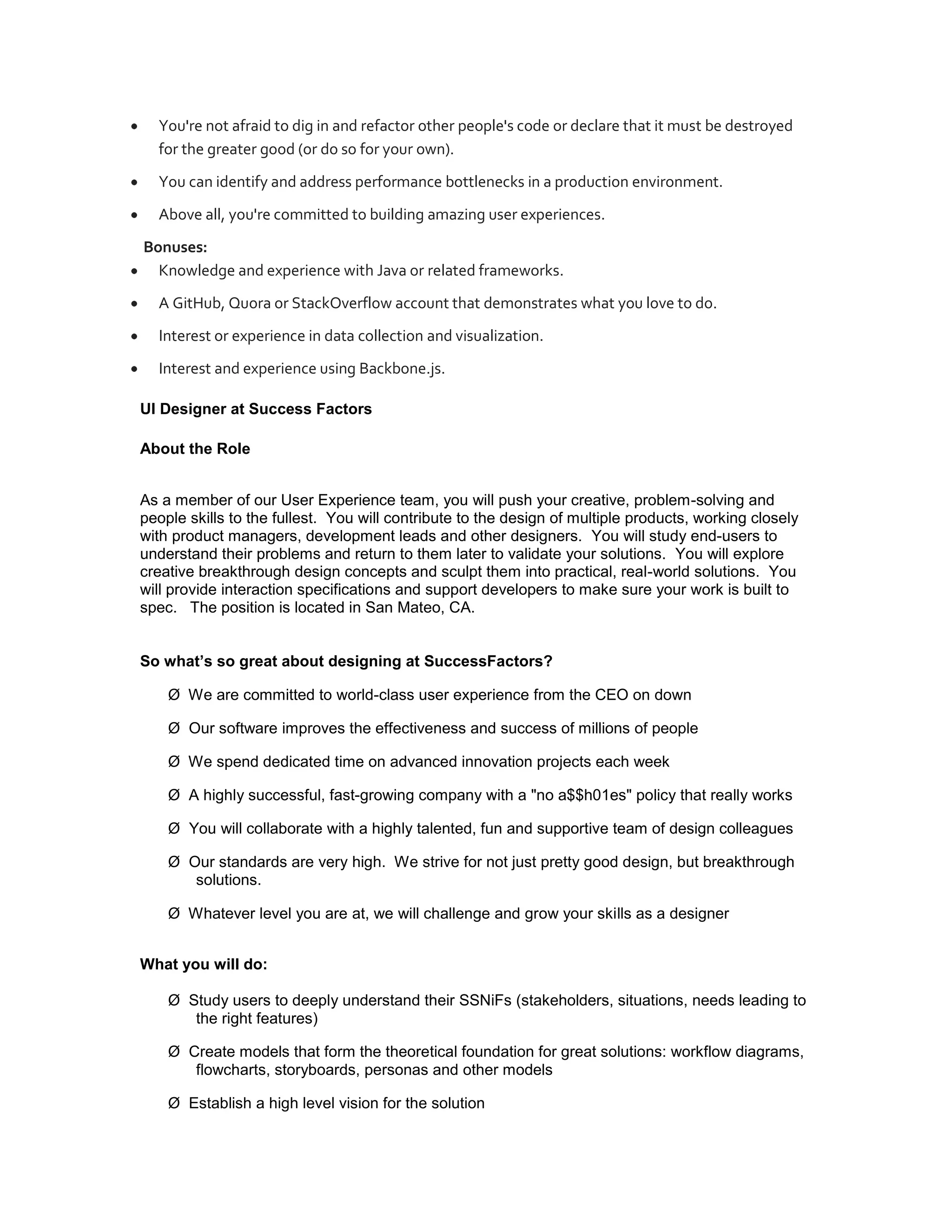 You're not afraid to dig in and refactor other people's code or declare that it must be destroyed
  for the greater good (or do so for your own).
  You can identify and address performance bottlenecks in a production environment.
  Above all, you're committed to building amazing user experiences.
Bonuses:
  Knowledge and experience with Java or related frameworks.
  A GitHub, Quora or StackOverflow account that demonstrates what you love to do.
  Interest or experience in data collection and visualization.
  Interest and experience using Backbone.js.

UI Designer at Success Factors

About the Role


As a member of our User Experience team, you will push your creative, problem-solving and
people skills to the fullest. You will contribute to the design of multiple products, working closely
with product managers, development leads and other designers. You will study end-users to
understand their problems and return to them later to validate your solutions. You will explore
creative breakthrough design concepts and sculpt them into practical, real-world solutions. You
will provide interaction specifications and support developers to make sure your work is built to
spec. The position is located in San Mateo, CA.


So what’s so great about designing at SuccessFactors?

    Ø We are committed to world-class user experience from the CEO on down

    Ø Our software improves the effectiveness and success of millions of people

    Ø We spend dedicated time on advanced innovation projects each week

    Ø A highly successful, fast-growing company with a "no a$$h01es" policy that really works

    Ø You will collaborate with a highly talented, fun and supportive team of design colleagues

    Ø Our standards are very high. We strive for not just pretty good design, but breakthrough
       solutions.

    Ø Whatever level you are at, we will challenge and grow your skills as a designer


What you will do:

    Ø Study users to deeply understand their SSNiFs (stakeholders, situations, needs leading to
       the right features)

    Ø Create models that form the theoretical foundation for great solutions: workflow diagrams,
       flowcharts, storyboards, personas and other models

    Ø Establish a high level vision for the solution
 