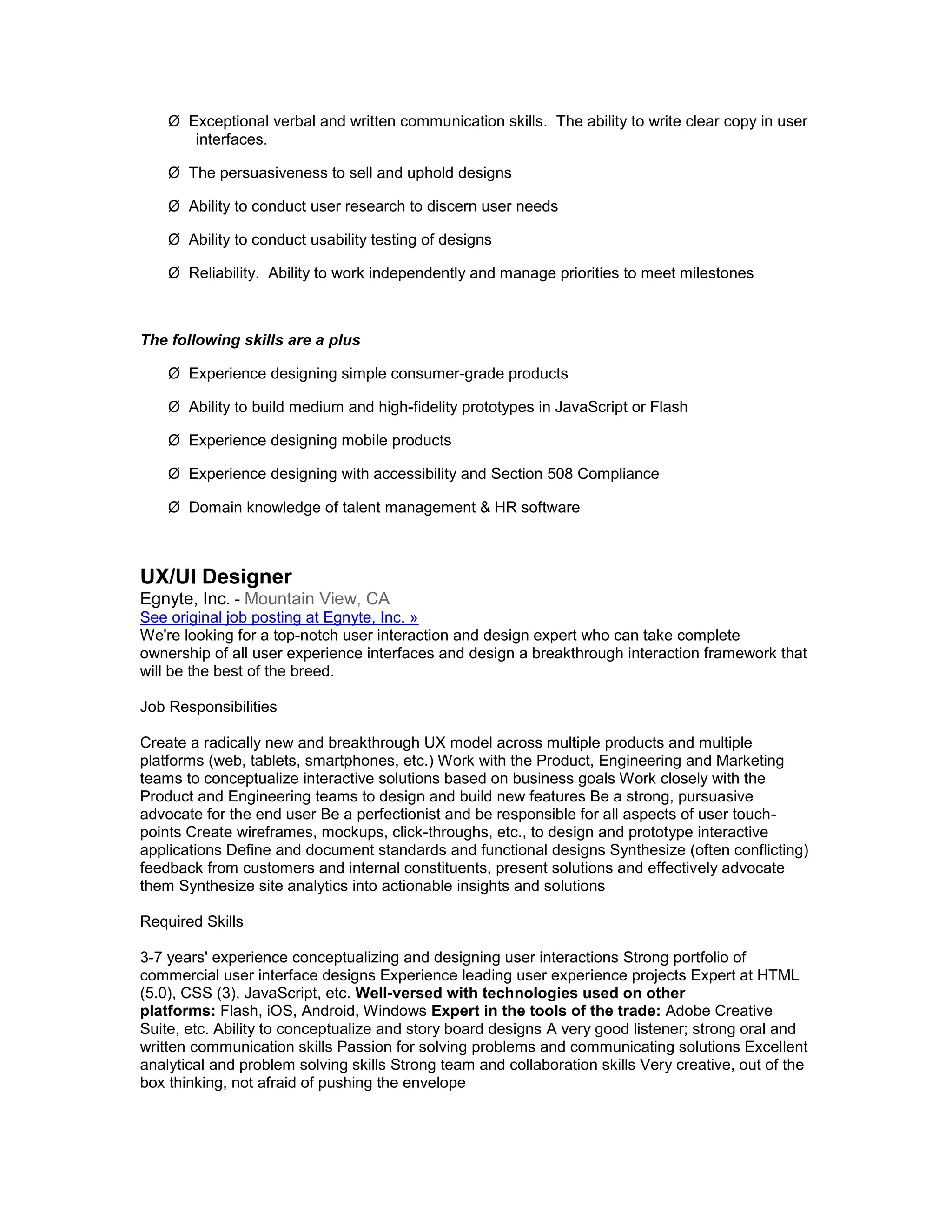 Ø Exceptional verbal and written communication skills. The ability to write clear copy in user
       interfaces.

    Ø The persuasiveness to sell and uphold designs

    Ø Ability to conduct user research to discern user needs

    Ø Ability to conduct usability testing of designs

    Ø Reliability. Ability to work independently and manage priorities to meet milestones



The following skills are a plus

    Ø Experience designing simple consumer-grade products

    Ø Ability to build medium and high-fidelity prototypes in JavaScript or Flash

    Ø Experience designing mobile products

    Ø Experience designing with accessibility and Section 508 Compliance

    Ø Domain knowledge of talent management & HR software



UX/UI Designer
Egnyte, Inc. - Mountain View, CA
See original job posting at Egnyte, Inc. »
We're looking for a top-notch user interaction and design expert who can take complete
ownership of all user experience interfaces and design a breakthrough interaction framework that
will be the best of the breed.

Job Responsibilities

Create a radically new and breakthrough UX model across multiple products and multiple
platforms (web, tablets, smartphones, etc.) Work with the Product, Engineering and Marketing
teams to conceptualize interactive solutions based on business goals Work closely with the
Product and Engineering teams to design and build new features Be a strong, pursuasive
advocate for the end user Be a perfectionist and be responsible for all aspects of user touch-
points Create wireframes, mockups, click-throughs, etc., to design and prototype interactive
applications Define and document standards and functional designs Synthesize (often conflicting)
feedback from customers and internal constituents, present solutions and effectively advocate
them Synthesize site analytics into actionable insights and solutions

Required Skills

3-7 years' experience conceptualizing and designing user interactions Strong portfolio of
commercial user interface designs Experience leading user experience projects Expert at HTML
(5.0), CSS (3), JavaScript, etc. Well-versed with technologies used on other
platforms: Flash, iOS, Android, Windows Expert in the tools of the trade: Adobe Creative
Suite, etc. Ability to conceptualize and story board designs A very good listener; strong oral and
written communication skills Passion for solving problems and communicating solutions Excellent
analytical and problem solving skills Strong team and collaboration skills Very creative, out of the
box thinking, not afraid of pushing the envelope
 