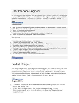 User Interface Engineer
    Are you interested in building products used by hundreds of millions of people? Do you like shipping code at
    a rapid pace? Facebook is seeking an experienced User Interface Engineer that is passionate about building
    user-facing web applications. This position is full-time and is based at our main office in Palo Alto, CA.

    Share
    Apply for this position
    Responsibilities

     Work with Product Designers and Software Engineers to implement the next generation of Facebook products
     Build efficient and reusable front-end abstractions and systems
     Identify and address performance bottlenecks
     Participate in design and code reviews
     Interact with other team members to incorporate their innovations and vice versa
     Identify and communicate best practices for front-end engineering

    Requirements

     Expert knowledge of web technologies (HTML/CSS/JS)
     Experience with scripting languages (PHP, Python, Perl, etc.)
     Extremely detail oriented. Strives for pixel perfect implementation in all browsers
     Unmistakable passion for elegant and intuitive user interfaces
     Ability to write well-abstracted, reusable code for UI components
     Knowledge of but not reliant on Object Oriented JavaScript Frameworks (Prototype JS, MooTools, Dojo, etc.)
     Experience working with HTML/CSS/JS in high-performance environments
     Passion for performance debugging and benchmarking
     3+ years of experience building web applications
     BS or MS degree in Computer Science or a related technical field

    Share
    Apply for this position




    Product Designer
    Come be a part of a small team of designers passionate about creating the very best product for Facebook's half-billion
    users. As a Product Designer, you will be involved in every aspect of the product development process, from
    brainstorming the next great News Feed innovation to tweaking pixels right before launch. You will be expected to
    utilize your full range of product design, interaction design, and visual design skills, and you will own the experience
    for a wide area of the Facebook product. This position is full-time and based in Palo Alto.

    Share
    Apply for this position
    Responsibilities

     Take broad, conceptual ideas and turn them into something useful and valuable
      for our 500 million users
     Design flows and experiences that are incredibly simple and elegant
     Contribute to high-level strategic decisions with the rest of the product and
      executive teams
 