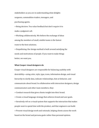 stakeholders as you are in understanding what delights

surgeons, commodities traders, teenagers, and

purchasing agents.

+ Being decisive. You value feedback but don’t require it to

make a judgment call.

+ Working collaboratively. We believe the exchange of ideas

among the members of small, nimble teams is the fastest

route to the best solutions.

+ Empathizing. Our design method is built around satisfying the

needs and motivations of people. If you want to make things

better, we want you.


What Cooper visual designers do

Cooper visual designers are responsible for balancing usability with

desirability—using color, style, type, icons, information design, and visual

hierarchy to clarify data, indicate relationships, hint at behavior, and

communicate about brand. In collaboration with interaction designers, design

communicators and other team members, they:

+ Conduct research that gives clients insight into their brand.

+ Create a visual language strategy that achieves brand and user goals.

+ Iteratively reﬁ ne a visual system that supports the interaction that makes

people want to spend time with the product, and that engineers can build.

+ Present visual design work and rationale, helping clients assess the work

based on the brand and persona goals rather than personal opinion.
 