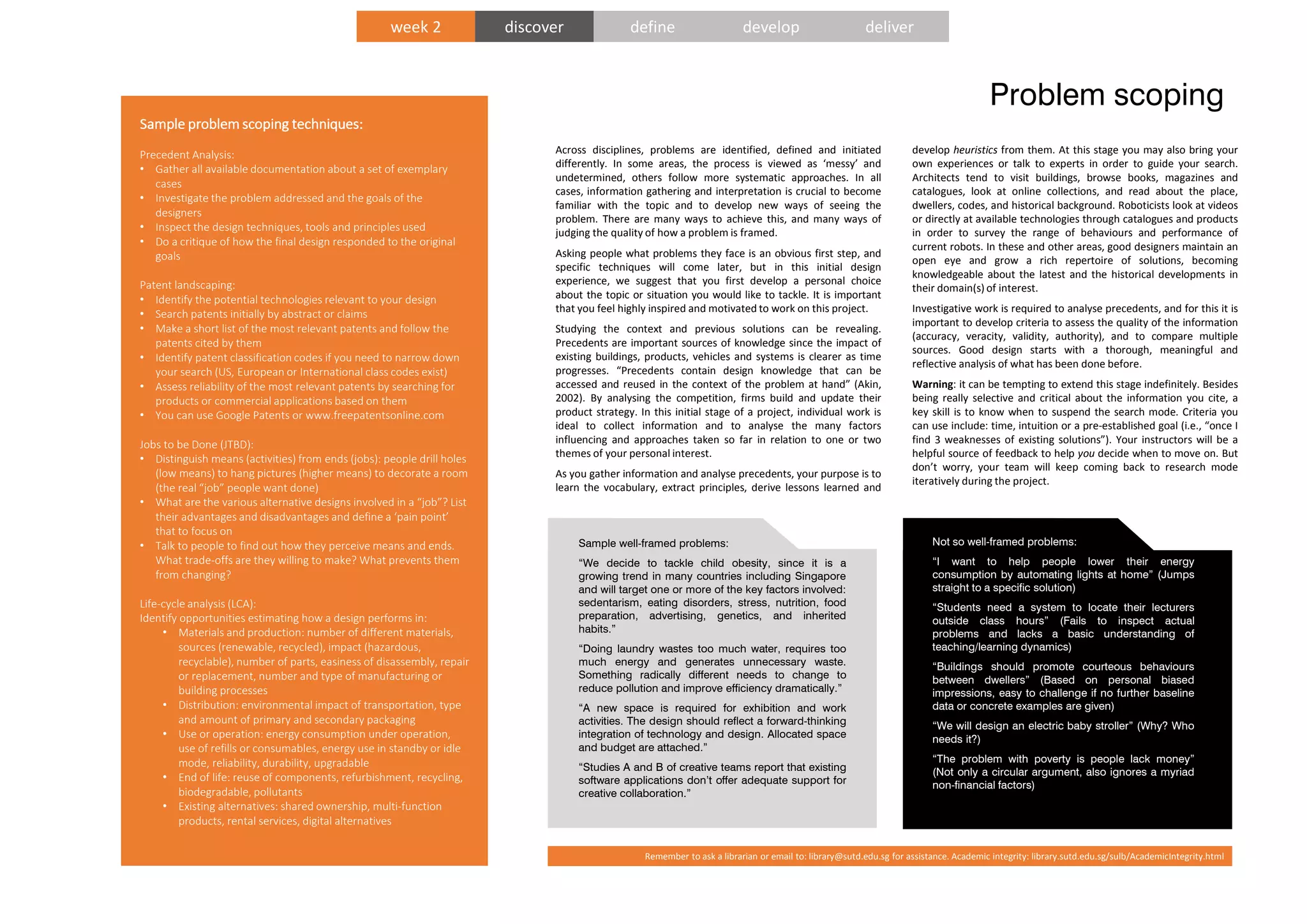 Sample well-framed problems:
“We decide to tackle child obesity, since it is a
growing trend in many countries including Singapore
and will target one or more of the key factors involved:
sedentarism, eating disorders, stress, nutrition, food
preparation, advertising, genetics, and inherited
habits.”
“Doing laundry wastes too much water, requires too
much energy and generates unnecessary waste.
Something radically different needs to change to
reduce pollution and improve efficiency dramatically.”
“A new space is required for exhibition and work
activities. The design should reflect a forward-thinking
integration of technology and design. Allocated space
and budget are attached.”
“Studies A and B of creative teams report that existing
software applications don’t offer adequate support for
creative collaboration.”
Not so well-framed problems:
“I want to help people lower their energy
consumption by automating lights at home” (Jumps
straight to a specific solution)
“Students need a system to locate their lecturers
outside class hours” (Fails to inspect actual
problems and lacks a basic understanding of
teaching/learning dynamics)
“Buildings should promote courteous behaviours
between dwellers” (Based on personal biased
impressions, easy to challenge if no further baseline
data or concrete examples are given)
“We will design an electric baby stroller” (Why? Who
needs it?)
“The problem with poverty is people lack money”
(Not only a circular argument, also ignores a myriad
non-financial factors)
Problem scoping
Across disciplines, problems are identified, defined and initiated
differently. In some areas, the process is viewed as ‘messy’ and
undetermined, others follow more systematic approaches. In all
cases, information gathering and interpretation is crucial to become
familiar with the topic and to develop new ways of seeing the
problem. There are many ways to achieve this, and many ways of
judging the quality of how a problem is framed.
Asking people what problems they face is an obvious first step, and
specific techniques will come later, but in this initial design
experience, we suggest that you first develop a personal choice
about the topic or situation you would like to tackle. It is important
that you feel highly inspired and motivated to work on this project.
Studying the context and previous solutions can be revealing.
Precedents are important sources of knowledge since the impact of
existing buildings, products, vehicles and systems is clearer as time
progresses. “Precedents contain design knowledge that can be
accessed and reused in the context of the problem at hand” (Akin,
2002). By analysing the competition, firms build and update their
product strategy. In this initial stage of a project, individual work is
ideal to collect information and to analyse the many factors
influencing and approaches taken so far in relation to one or two
themes of your personal interest.
As you gather information and analyse precedents, your purpose is to
learn the vocabulary, extract principles, derive lessons learned and
develop heuristics from them. At this stage you may also bring your
own experiences or talk to experts in order to guide your search.
Architects tend to visit buildings, browse books, magazines and
catalogues, look at online collections, and read about the place,
dwellers, codes, and historical background. Roboticists look at videos
or directly at available technologies through catalogues and products
in order to survey the range of behaviours and performance of
current robots. In these and other areas, good designers maintain an
open eye and grow a rich repertoire of solutions, becoming
knowledgeable about the latest and the historical developments in
their domain(s) of interest.
Investigative work is required to analyse precedents, and for this it is
important to develop criteria to assess the quality of the information
(accuracy, veracity, validity, authority), and to compare multiple
sources. Good design starts with a thorough, meaningful and
reflective analysis of what has been done before.
Warning: it can be tempting to extend this stage indefinitely. Besides
being really selective and critical about the information you cite, a
key skill is to know when to suspend the search mode. Criteria you
can use include: time, intuition or a pre-established goal (i.e., “once I
find 3 weaknesses of existing solutions”). Your instructors will be a
helpful source of feedback to help you decide when to move on. But
don’t worry, your team will keep coming back to research mode
iteratively during the project.
Sample problem scoping techniques:Sample problem scoping techniques:Sample problem scoping techniques:Sample problem scoping techniques:
Precedent Analysis:
• Gather all available documentation about a set of exemplary
cases
• Investigate the problem addressed and the goals of the
designers
• Inspect the design techniques, tools and principles used
• Do a critique of how the final design responded to the original
goals
Patent landscaping:
• Identify the potential technologies relevant to your design
• Search patents initially by abstract or claims
• Make a short list of the most relevant patents and follow the
patents cited by them
• Identify patent classification codes if you need to narrow down
your search (US, European or International class codes exist)
• Assess reliability of the most relevant patents by searching for
products or commercial applications based on them
• You can use Google Patents or www.freepatentsonline.com
Jobs to be Done (JTBD):
• Distinguish means (activities) from ends (jobs): people drill holes
(low means) to hang pictures (higher means) to decorate a room
(the real “job” people want done)
• What are the various alternative designs involved in a “job”? List
their advantages and disadvantages and define a ‘pain point’
that to focus on
• Talk to people to find out how they perceive means and ends.
What trade-offs are they willing to make? What prevents them
from changing?
Life-cycle analysis (LCA):
Identify opportunities estimating how a design performs in:
• Materials and production: number of different materials,
sources (renewable, recycled), impact (hazardous,
recyclable), number of parts, easiness of disassembly, repair
or replacement, number and type of manufacturing or
building processes
• Distribution: environmental impact of transportation, type
and amount of primary and secondary packaging
• Use or operation: energy consumption under operation,
use of refills or consumables, energy use in standby or idle
mode, reliability, durability, upgradable
• End of life: reuse of components, refurbishment, recycling,
biodegradable, pollutants
• Existing alternatives: shared ownership, multi-function
products, rental services, digital alternatives
week 2 discover define develop deliver
Remember to ask a librarian or email to: library@sutd.edu.sg for assistance. Academic integrity: library.sutd.edu.sg/sulb/AcademicIntegrity.html
 