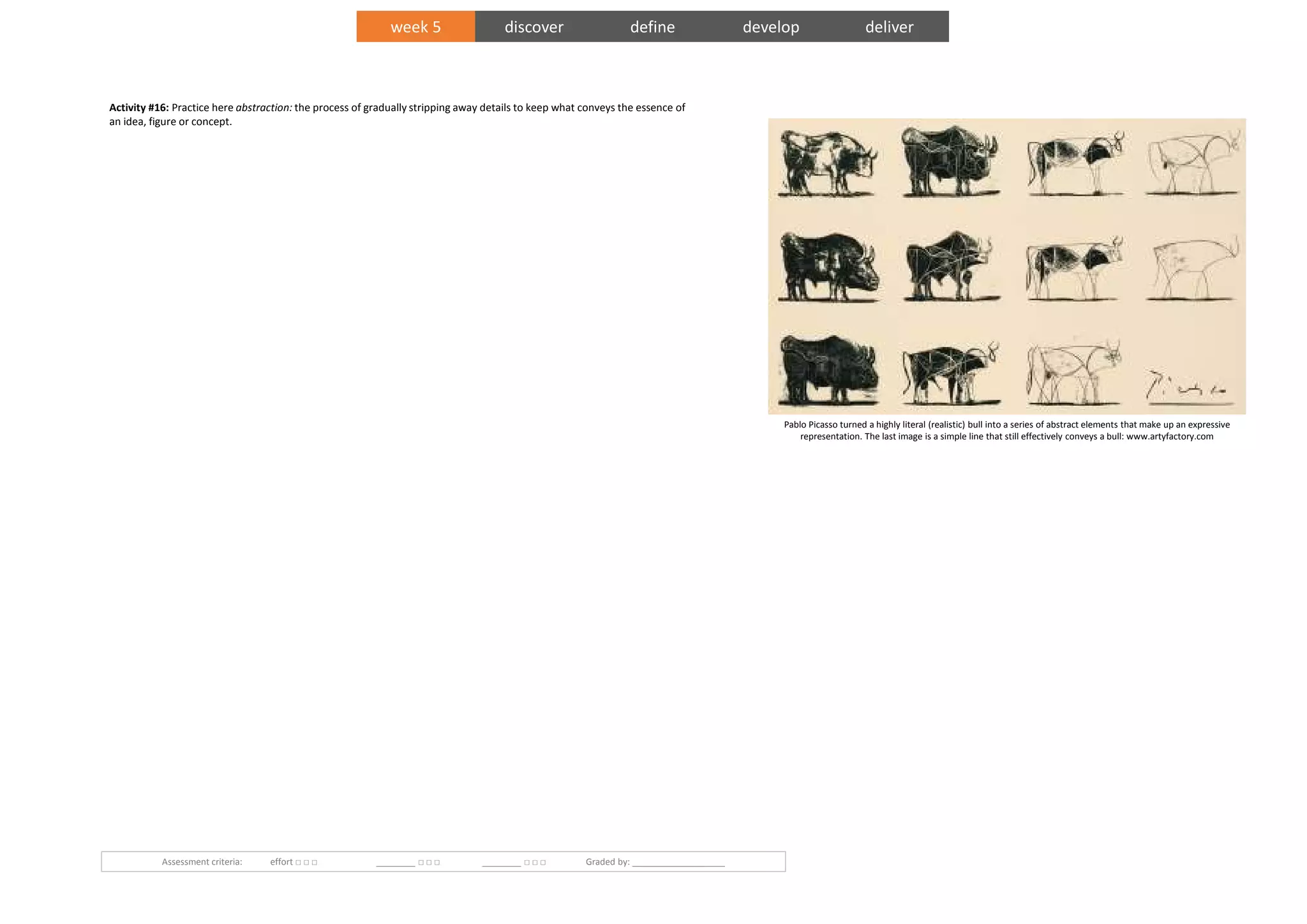 Activity #16: Practice here abstraction: the process of gradually stripping away details to keep what conveys the essence of
an idea, figure or concept.
Assessment criteria: effort □ □ □ ________ □ □ □ ________ □ □ □ Graded by: ___________________
Pablo Picasso turned a highly literal (realistic) bull into a series of abstract elements that make up an expressive
representation. The last image is a simple line that still effectively conveys a bull: www.artyfactory.com
week 5 discover define develop deliver
 
