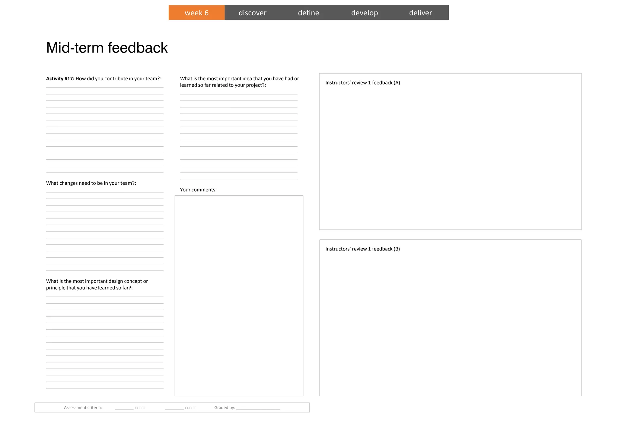 Mid-term feedback
Instructors’ review 1 feedback (A)
Instructors’ review 1 feedback (B)
Activity #17: How did you contribute in your team?:
___________________________________________
___________________________________________
___________________________________________
___________________________________________
___________________________________________
___________________________________________
___________________________________________
___________________________________________
___________________________________________
___________________________________________
___________________________________________
___________________________________________
___________________________________________
___________________________________________
What changes need to be in your team?:
___________________________________________
___________________________________________
___________________________________________
___________________________________________
___________________________________________
___________________________________________
___________________________________________
___________________________________________
___________________________________________
___________________________________________
___________________________________________
___________________________________________
___________________________________________
What is the most important design concept or
principle that you have learned so far?:
___________________________________________
___________________________________________
___________________________________________
___________________________________________
___________________________________________
___________________________________________
___________________________________________
___________________________________________
___________________________________________
___________________________________________
___________________________________________
___________________________________________
___________________________________________
___________________________________________
___________________________________________
What is the most important idea that you have had or
learned so far related to your project?:
___________________________________________
___________________________________________
___________________________________________
___________________________________________
___________________________________________
___________________________________________
___________________________________________
___________________________________________
___________________________________________
___________________________________________
___________________________________________
___________________________________________
___________________________________________
___________________________________________
Your comments:
___________________________________________
___________________________________________
___________________________________________
___________________________________________
___________________________________________
___________________________________________
___________________________________________
___________________________________________
___________________________________________
___________________________________________
___________________________________________
___________________________________________
___________________________________________
___________________________________________
___________________________________________
___________________________________________
___________________________________________
___________________________________________
___________________________________________
___________________________________________
___________________________________________
___________________________________________
___________________________________________
___________________________________________
___________________________________________
___________________________________________
__
Assessment criteria: ________ □ □ □ ________ □ □ □ Graded by: ___________________
week 6 discover define develop deliver
 
