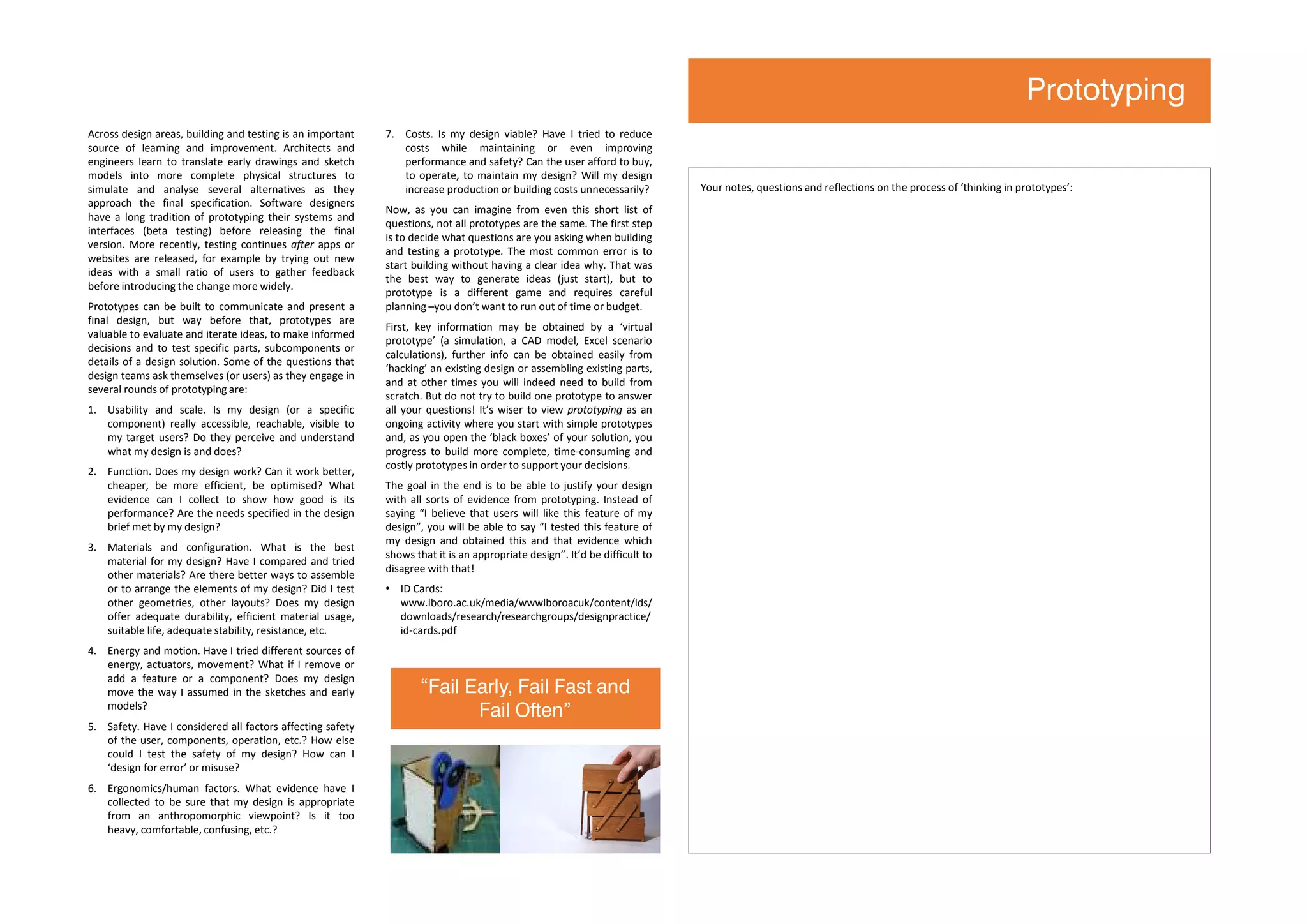Across design areas, building and testing is an important
source of learning and improvement. Architects and
engineers learn to translate early drawings and sketch
models into more complete physical structures to
simulate and analyse several alternatives as they
approach the final specification. Software designers
have a long tradition of prototyping their systems and
interfaces (beta testing) before releasing the final
version. More recently, testing continues after apps or
websites are released, for example by trying out new
ideas with a small ratio of users to gather feedback
before introducing the change more widely.
Prototypes can be built to communicate and present a
final design, but way before that, prototypes are
valuable to evaluate and iterate ideas, to make informed
decisions and to test specific parts, subcomponents or
details of a design solution. Some of the questions that
design teams ask themselves (or users) as they engage in
several rounds of prototyping are:
1. Usability and scale. Is my design (or a specific
component) really accessible, reachable, visible to
my target users? Do they perceive and understand
what my design is and does?
2. Function. Does my design work? Can it work better,
cheaper, be more efficient, be optimised? What
evidence can I collect to show how good is its
performance? Are the needs specified in the design
brief met by my design?
3. Materials and configuration. What is the best
material for my design? Have I compared and tried
other materials? Are there better ways to assemble
or to arrange the elements of my design? Did I test
other geometries, other layouts? Does my design
offer adequate durability, efficient material usage,
suitable life, adequate stability, resistance, etc.
4. Energy and motion. Have I tried different sources of
energy, actuators, movement? What if I remove or
add a feature or a component? Does my design
move the way I assumed in the sketches and early
models?
5. Safety. Have I considered all factors affecting safety
of the user, components, operation, etc.? How else
could I test the safety of my design? How can I
‘design for error’ or misuse?
6. Ergonomics/human factors. What evidence have I
collected to be sure that my design is appropriate
from an anthropomorphic viewpoint? Is it too
heavy, comfortable, confusing, etc.?
7. Costs. Is my design viable? Have I tried to reduce
costs while maintaining or even improving
performance and safety? Can the user afford to buy,
to operate, to maintain my design? Will my design
increase production or building costs unnecessarily?
Now, as you can imagine from even this short list of
questions, not all prototypes are the same. The first step
is to decide what questions are you asking when building
and testing a prototype. The most common error is to
start building without having a clear idea why. That was
the best way to generate ideas (just start), but to
prototype is a different game and requires careful
planning –you don’t want to run out of time or budget.
First, key information may be obtained by a ‘virtual
prototype’ (a simulation, a CAD model, Excel scenario
calculations), further info can be obtained easily from
‘hacking’ an existing design or assembling existing parts,
and at other times you will indeed need to build from
scratch. But do not try to build one prototype to answer
all your questions! It’s wiser to view prototyping as an
ongoing activity where you start with simple prototypes
and, as you open the ‘black boxes’ of your solution, you
progress to build more complete, time-consuming and
costly prototypes in order to support your decisions.
The goal in the end is to be able to justify your design
with all sorts of evidence from prototyping. Instead of
saying “I believe that users will like this feature of my
design”, you will be able to say “I tested this feature of
my design and obtained this and that evidence which
shows that it is an appropriate design”. It’d be difficult to
disagree with that!
• ID Cards:
www.lboro.ac.uk/media/wwwlboroacuk/content/lds/
downloads/research/researchgroups/designpractice/
id-cards.pdf
Your notes, questions and reflections on the process of ‘thinking in prototypes’:
Prototyping
“Fail Early, Fail Fast and
Fail Often”
 