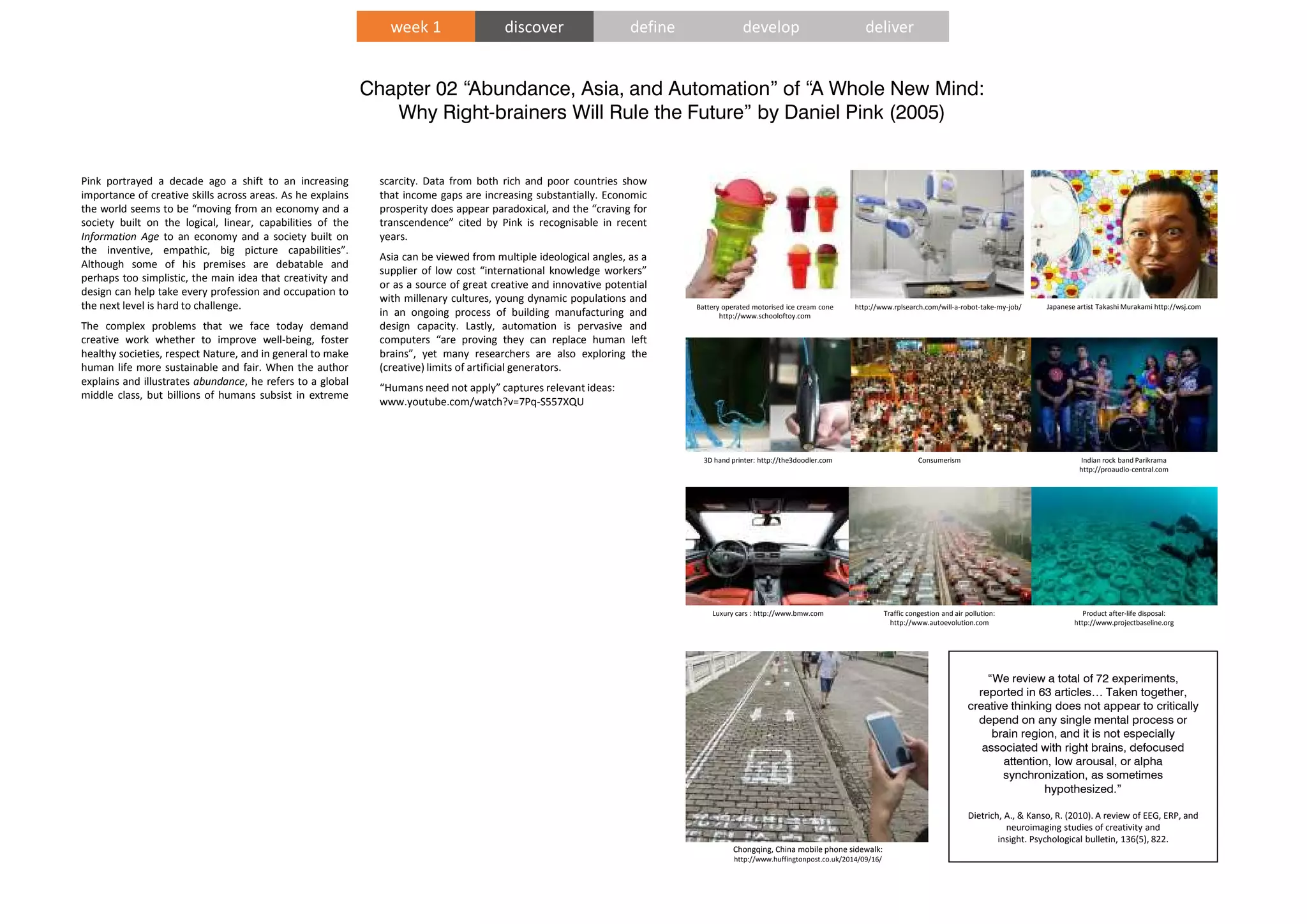 Chapter 02 “Abundance, Asia, and Automation” of “A Whole New Mind:
Why Right-brainers Will Rule the Future” by Daniel Pink (2005)
“We review a total of 72 experiments,
reported in 63 articles… Taken together,
creative thinking does not appear to critically
depend on any single mental process or
brain region, and it is not especially
associated with right brains, defocused
attention, low arousal, or alpha
synchronization, as sometimes
hypothesized.”
Dietrich, A., & Kanso, R. (2010). A review of EEG, ERP, and
neuroimaging studies of creativity and
insight. Psychological bulletin, 136(5), 822.
Pink portrayed a decade ago a shift to an increasing
importance of creative skills across areas. As he explains
the world seems to be “moving from an economy and a
society built on the logical, linear, capabilities of the
Information Age to an economy and a society built on
the inventive, empathic, big picture capabilities”.
Although some of his premises are debatable and
perhaps too simplistic, the main idea that creativity and
design can help take every profession and occupation to
the next level is hard to challenge.
The complex problems that we face today demand
creative work whether to improve well-being, foster
healthy societies, respect Nature, and in general to make
human life more sustainable and fair. When the author
explains and illustrates abundance, he refers to a global
middle class, but billions of humans subsist in extreme
scarcity. Data from both rich and poor countries show
that income gaps are increasing substantially. Economic
prosperity does appear paradoxical, and the “craving for
transcendence” cited by Pink is recognisable in recent
years.
Asia can be viewed from multiple ideological angles, as a
supplier of low cost “international knowledge workers”
or as a source of great creative and innovative potential
with millenary cultures, young dynamic populations and
in an ongoing process of building manufacturing and
design capacity. Lastly, automation is pervasive and
computers “are proving they can replace human left
brains”, yet many researchers are also exploring the
(creative) limits of artificial generators.
“Humans need not apply” captures relevant ideas:
www.youtube.com/watch?v=7Pq-S557XQU
Japanese artist Takashi Murakami http://wsj.comhttp://www.rplsearch.com/will-a-robot-take-my-job/
Indian rock band Parikrama
http://proaudio-central.com
Battery operated motorised ice cream cone
http://www.schooloftoy.com
Consumerism3D hand printer: http://the3doodler.com
Product after-life disposal:
http://www.projectbaseline.org
Traffic congestion and air pollution:
http://www.autoevolution.com
Luxury cars : http://www.bmw.com
week 1 discover define develop deliver
Chongqing, China mobile phone sidewalk:
http://www.huffingtonpost.co.uk/2014/09/16/
 