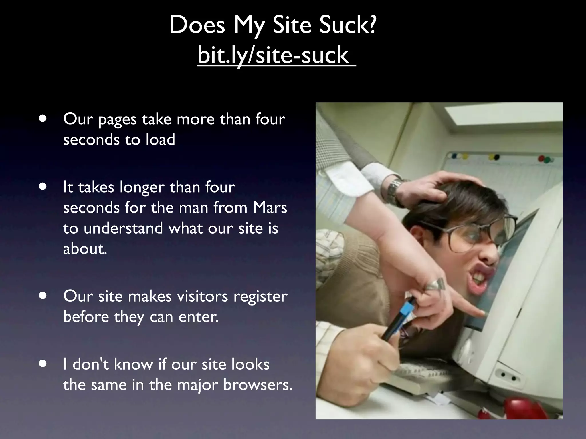 Does My Site Suck?
                     bit.ly/site-suck

•   Our pages take more than four
    seconds to load

•   It takes longer than four
    seconds for the man from Mars
    to understand what our site is
    about.

•   Our site makes visitors register
    before they can enter.

•   I don't know if our site looks
    the same in the major browsers.
 