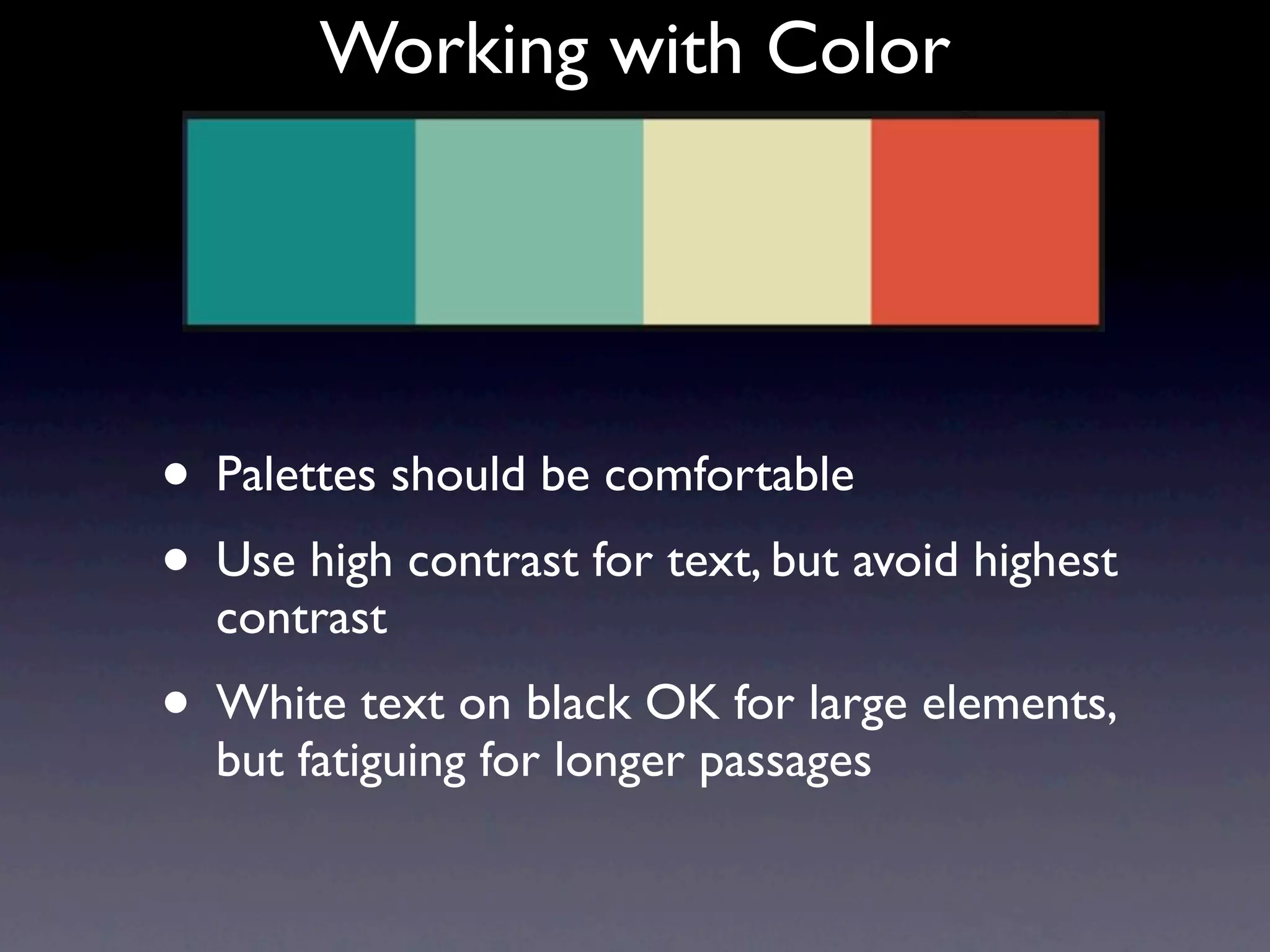 Working with Color




• Palettes should be comfortable
• Use high contrast for text, but avoid highest
  contrast
• White text on black OK for large elements,
  but fatiguing for longer passages
 