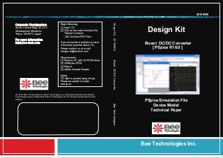Design Kit
Bee Technologies Inc.
Begin Browsing:
[1] Insert CD
[2] Click on the index.html and the
Table of Contents
–LIB,OLB and PDF Files
If you encounter a problem or have
A technical question about CD,
Please contact us at e-mail:
horigome@bee-tech.com
Requirements:
[1] Pentium PC with CD-ROM driver
[2] 32 Mbytes RAM
[3] PSpice
[4] Adobe Acrobat Reader
[Note]
CD label is printed using ink-jet,
Please be careful of water
and so on.
(C) 2010 Bee Technologies Inc. Bee Technologies is a registered trademark and the Bee
Technologies Logo is trademark of Bee Technologies Inc. All others are properties of their
holders.
DesignKit20100006BoostDC/DCConverterBeeTechnologies.
20100006
Boost DC/DC Converter
[ PSpice R16.0 ]
Corporate Headquarters
Seven Central Bldg. 4F,2-2-7
Shibadaimon Minato-ku
Tokyo 105-0012 Japan
For more information
www.bee-tech.com
PSpice Simulation File
Device Model
Technical Paper
 