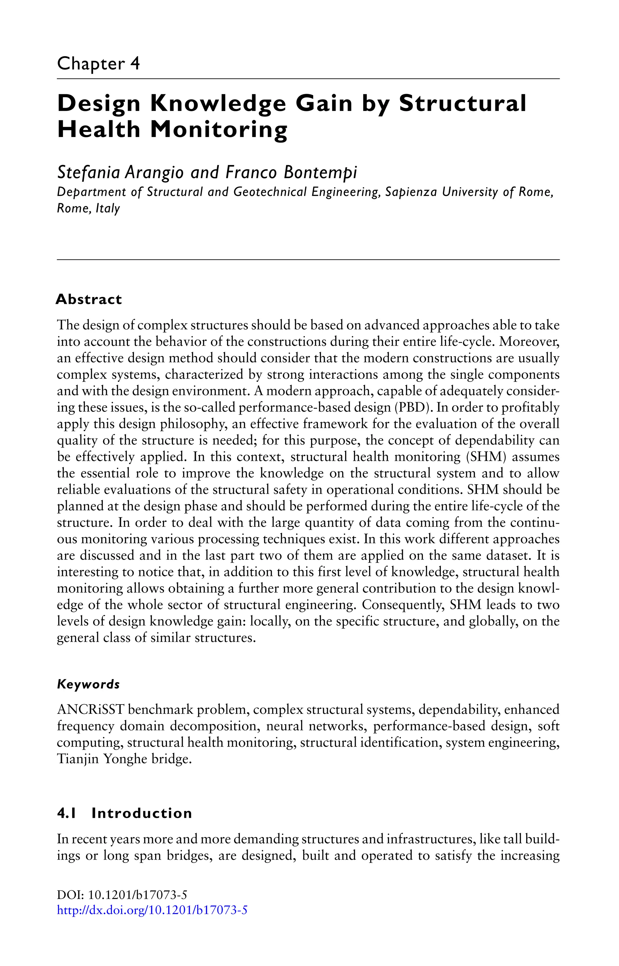 Chapter 4 
Design Knowledge Gain by Structural 
Health Monitoring 
Stefania Arangio and Franco Bontempi 
Department of Structural and Geotechnical Engineering, Sapienza University of Rome, 
Rome, Italy 
Abstract 
The design of complex structures should be based on advanced approaches able to take 
into account the behavior of the constructions during their entire life-cycle. Moreover, 
an effective design method should consider that the modern constructions are usually 
complex systems, characterized by strong interactions among the single components 
and with the design environment. A modern approach, capable of adequately consider-ing 
these issues, is the so-called performance-based design (PBD). In order to profitably 
apply this design philosophy, an effective framework for the evaluation of the overall 
quality of the structure is needed; for this purpose, the concept of dependability can 
be effectively applied. In this context, structural health monitoring (SHM) assumes 
the essential role to improve the knowledge on the structural system and to allow 
reliable evaluations of the structural safety in operational conditions. SHM should be 
planned at the design phase and should be performed during the entire life-cycle of the 
structure. In order to deal with the large quantity of data coming from the continu-ous 
monitoring various processing techniques exist. In this work different approaches 
are discussed and in the last part two of them are applied on the same dataset. It is 
interesting to notice that, in addition to this first level of knowledge, structural health 
monitoring allows obtaining a further more general contribution to the design knowl-edge 
of the whole sector of structural engineering. Consequently, SHM leads to two 
levels of design knowledge gain: locally, on the specific structure, and globally, on the 
general class of similar structures. 
Keywords 
ANCRiSST benchmark problem, complex structural systems, dependability, enhanced 
frequency domain decomposition, neural networks, performance-based design, soft 
computing, structural health monitoring, structural identification, system engineering, 
Tianjin Yonghe bridge. 
4.1 Introduction 
In recent years more and more demanding structures and infrastructures, like tall build-ings 
or long span bridges, are designed, built and operated to satisfy the increasing 
DOI: 10.1201/b17073-5 
http://dx.doi.org/10.1201/b17073-5 
 