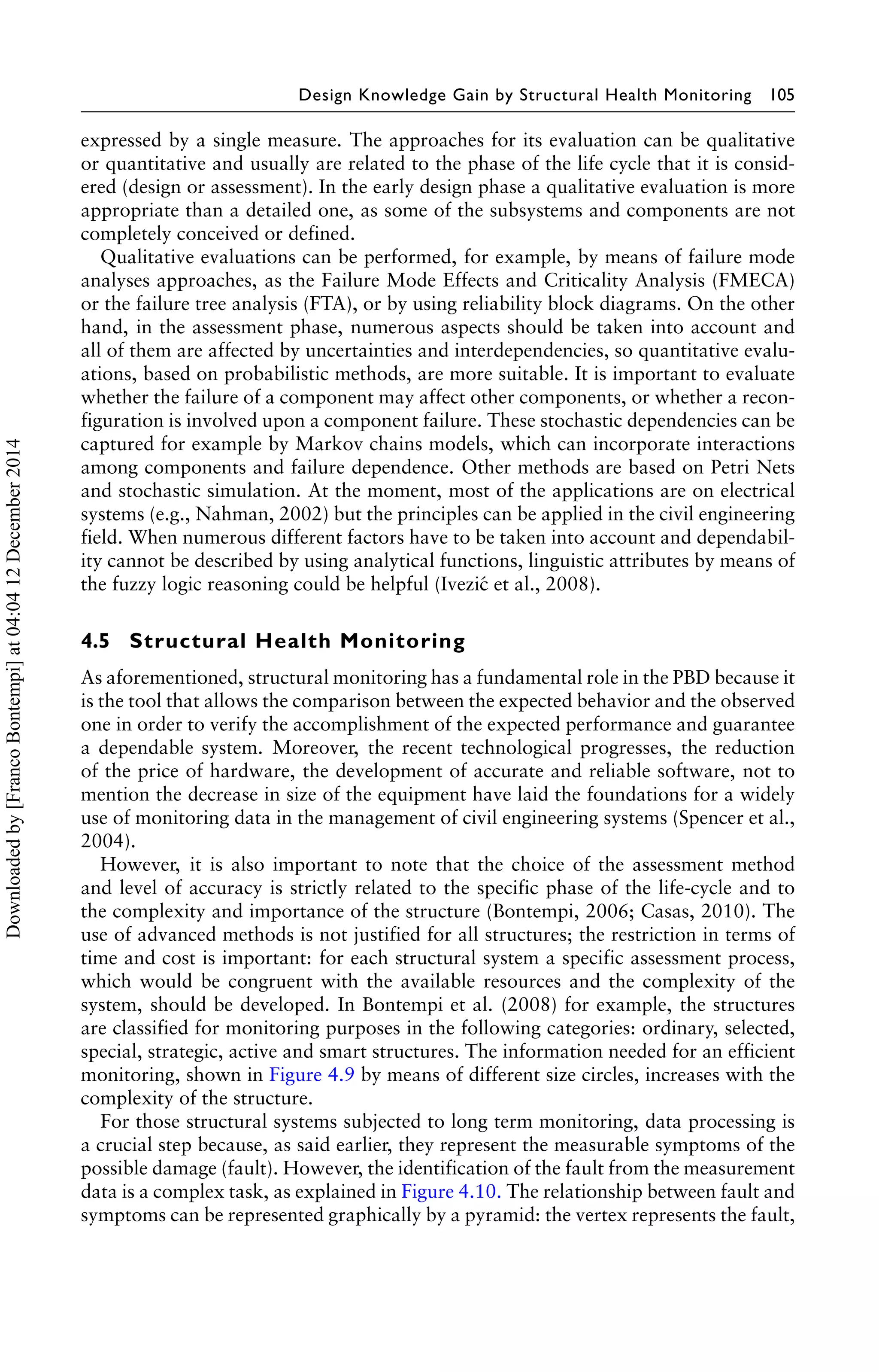 Design Knowledge Gain by Structural Health Monitoring 105 
expressed by a single measure. The approaches for its evaluation can be qualitative 
or quantitative and usually are related to the phase of the life cycle that it is consid-ered 
(design or assessment). In the early design phase a qualitative evaluation is more 
appropriate than a detailed one, as some of the subsystems and components are not 
completely conceived or defined. 
Qualitative evaluations can be performed, for example, by means of failure mode 
analyses approaches, as the Failure Mode Effects and Criticality Analysis (FMECA) 
or the failure tree analysis (FTA), or by using reliability block diagrams. On the other 
hand, in the assessment phase, numerous aspects should be taken into account and 
all of them are affected by uncertainties and interdependencies, so quantitative evalu-ations, 
based on probabilistic methods, are more suitable. It is important to evaluate 
whether the failure of a component may affect other components, or whether a recon-figuration 
is involved upon a component failure. These stochastic dependencies can be 
captured for example by Markov chains models, which can incorporate interactions 
among components and failure dependence. Other methods are based on Petri Nets 
and stochastic simulation. At the moment, most of the applications are on electrical 
systems (e.g., Nahman, 2002) but the principles can be applied in the civil engineering 
field. When numerous different factors have to be taken into account and dependabil-ity 
cannot be described by using analytical functions, linguistic attributes by means of 
the fuzzy logic reasoning could be helpful (Ivezi´c et al., 2008). 
4.5 Structural Health Monitoring 
As aforementioned, structural monitoring has a fundamental role in the PBD because it 
is the tool that allows the comparison between the expected behavior and the observed 
one in order to verify the accomplishment of the expected performance and guarantee 
a dependable system. Moreover, the recent technological progresses, the reduction 
of the price of hardware, the development of accurate and reliable software, not to 
mention the decrease in size of the equipment have laid the foundations for a widely 
use of monitoring data in the management of civil engineering systems (Spencer et al., 
2004). 
However, it is also important to note that the choice of the assessment method 
and level of accuracy is strictly related to the specific phase of the life-cycle and to 
the complexity and importance of the structure (Bontempi, 2006; Casas, 2010). The 
use of advanced methods is not justified for all structures; the restriction in terms of 
time and cost is important: for each structural system a specific assessment process, 
which would be congruent with the available resources and the complexity of the 
system, should be developed. In Bontempi et al. (2008) for example, the structures 
are classified for monitoring purposes in the following categories: ordinary, selected, 
special, strategic, active and smart structures. The information needed for an efficient 
monitoring, shown in Figure 4.9 by means of different size circles, increases with the 
complexity of the structure. 
For those structural systems subjected to long term monitoring, data processing is 
a crucial step because, as said earlier, they represent the measurable symptoms of the 
possible damage (fault). However, the identification of the fault from the measurement 
data is a complex task, as explained in Figure 4.10. The relationship between fault and 
symptoms can be represented graphically by a pyramid: the vertex represents the fault, 
Downloaded by [Franco Bontempi] at 04:04 12 December 2014 
 