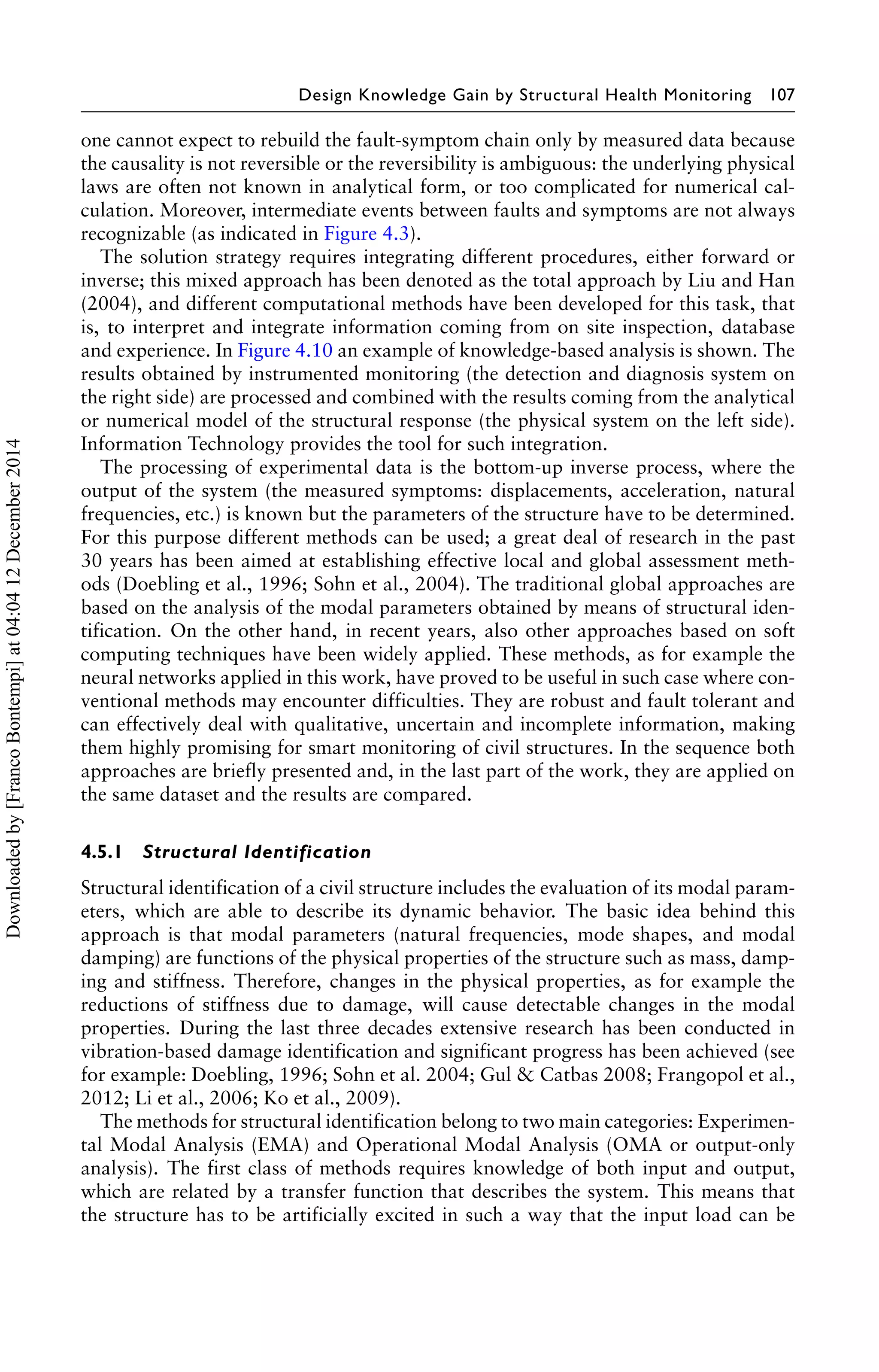 Design Knowledge Gain by Structural Health Monitoring 107 
one cannot expect to rebuild the fault-symptom chain only by measured data because 
the causality is not reversible or the reversibility is ambiguous: the underlying physical 
laws are often not known in analytical form, or too complicated for numerical cal-culation. 
Moreover, intermediate events between faults and symptoms are not always 
recognizable (as indicated in Figure 4.3). 
The solution strategy requires integrating different procedures, either forward or 
inverse; this mixed approach has been denoted as the total approach by Liu and Han 
(2004), and different computational methods have been developed for this task, that 
is, to interpret and integrate information coming from on site inspection, database 
and experience. In Figure 4.10 an example of knowledge-based analysis is shown. The 
results obtained by instrumented monitoring (the detection and diagnosis system on 
the right side) are processed and combined with the results coming from the analytical 
or numerical model of the structural response (the physical system on the left side). 
Information Technology provides the tool for such integration. 
The processing of experimental data is the bottom-up inverse process, where the 
output of the system (the measured symptoms: displacements, acceleration, natural 
frequencies, etc.) is known but the parameters of the structure have to be determined. 
For this purpose different methods can be used; a great deal of research in the past 
30 years has been aimed at establishing effective local and global assessment meth-ods 
(Doebling et al., 1996; Sohn et al., 2004). The traditional global approaches are 
based on the analysis of the modal parameters obtained by means of structural iden-tification. 
On the other hand, in recent years, also other approaches based on soft 
computing techniques have been widely applied. These methods, as for example the 
neural networks applied in this work, have proved to be useful in such case where con-ventional 
methods may encounter difficulties. They are robust and fault tolerant and 
can effectively deal with qualitative, uncertain and incomplete information, making 
them highly promising for smart monitoring of civil structures. In the sequence both 
approaches are briefly presented and, in the last part of the work, they are applied on 
the same dataset and the results are compared. 
4.5.1 Structural Identification 
Structural identification of a civil structure includes the evaluation of its modal param-eters, 
which are able to describe its dynamic behavior. The basic idea behind this 
approach is that modal parameters (natural frequencies, mode shapes, and modal 
damping) are functions of the physical properties of the structure such as mass, damp-ing 
and stiffness. Therefore, changes in the physical properties, as for example the 
reductions of stiffness due to damage, will cause detectable changes in the modal 
properties. During the last three decades extensive research has been conducted in 
vibration-based damage identification and significant progress has been achieved (see 
for example: Doebling, 1996; Sohn et al. 2004; Gul & Catbas 2008; Frangopol et al., 
2012; Li et al., 2006; Ko et al., 2009). 
The methods for structural identification belong to two main categories: Experimen-tal 
Modal Analysis (EMA) and Operational Modal Analysis (OMA or output-only 
analysis). The first class of methods requires knowledge of both input and output, 
which are related by a transfer function that describes the system. This means that 
the structure has to be artificially excited in such a way that the input load can be 
Downloaded by [Franco Bontempi] at 04:04 12 December 2014 
 