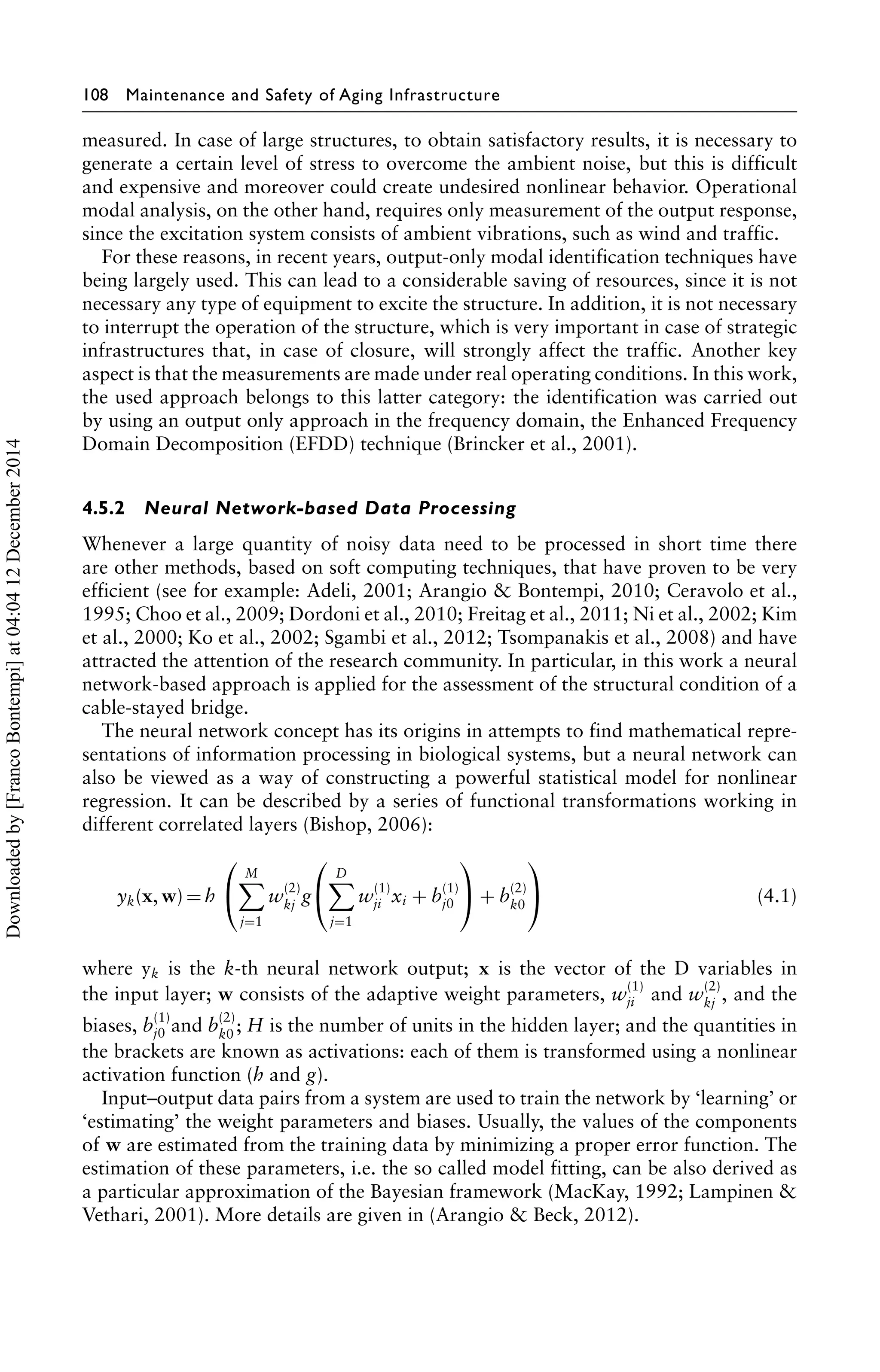 108 Maintenance and Safety of Aging Infrastructure 
measured. In case of large structures, to obtain satisfactory results, it is necessary to 
generate a certain level of stress to overcome the ambient noise, but this is difficult 
and expensive and moreover could create undesired nonlinear behavior. Operational 
modal analysis, on the other hand, requires only measurement of the output response, 
since the excitation system consists of ambient vibrations, such as wind and traffic. 
For these reasons, in recent years, output-only modal identification techniques have 
being largely used. This can lead to a considerable saving of resources, since it is not 
necessary any type of equipment to excite the structure. In addition, it is not necessary 
to interrupt the operation of the structure, which is very important in case of strategic 
infrastructures that, in case of closure, will strongly affect the traffic. Another key 
aspect is that the measurements are made under real operating conditions. In this work, 
the used approach belongs to this latter category: the identification was carried out 
by using an output only approach in the frequency domain, the Enhanced Frequency 
Domain Decomposition (EFDD) technique (Brincker et al., 2001). 
4.5.2 Neural Network-based Data Processing 
Whenever a large quantity of noisy data need to be processed in short time there 
are other methods, based on soft computing techniques, that have proven to be very 
efficient (see for example: Adeli, 2001; Arangio & Bontempi, 2010; Ceravolo et al., 
1995; Choo et al., 2009; Dordoni et al., 2010; Freitag et al., 2011; Ni et al., 2002; Kim 
et al., 2000; Ko et al., 2002; Sgambi et al., 2012; Tsompanakis et al., 2008) and have 
attracted the attention of the research community. In particular, in this work a neural 
network-based approach is applied for the assessment of the structural condition of a 
cable-stayed bridge. 
The neural network concept has its origins in attempts to find mathematical repre-sentations 
of information processing in biological systems, but a neural network can 
also be viewed as a way of constructing a powerful statistical model for nonlinear 
regression. It can be described by a series of functional transformations working in 
different correlated layers (Bishop, 2006): 
yk(x,w)=h 
⎛ 
⎝ 
M 
j=1 
w(2) 
kj g 
⎛ 
⎝ 
D 
j=1 
w(1) 
ji xi + b(1) 
j0 
⎞ 
⎠ + b(2) 
k0 
⎞ 
⎠ (4.1) 
where yk is the k-th neural network output; x is the vector of the D variables in 
the input layer; w consists of the adaptive weight parameters, w(1) 
ji and w(2) 
kj , and the 
biases, b(1) 
j0 and b(2) 
k0 ; H is the number of units in the hidden layer; and the quantities in 
the brackets are known as activations: each of them is transformed using a nonlinear 
activation function (h and g). 
Input–output data pairs from a system are used to train the network by ‘learning’ or 
‘estimating’ the weight parameters and biases. Usually, the values of the components 
of w are estimated from the training data by minimizing a proper error function. The 
estimation of these parameters, i.e. the so called model fitting, can be also derived as 
a particular approximation of the Bayesian framework (MacKay, 1992; Lampinen  
Vethari, 2001). More details are given in (Arangio  Beck, 2012). 
Downloaded by [Franco Bontempi] at 04:04 12 December 2014 
 