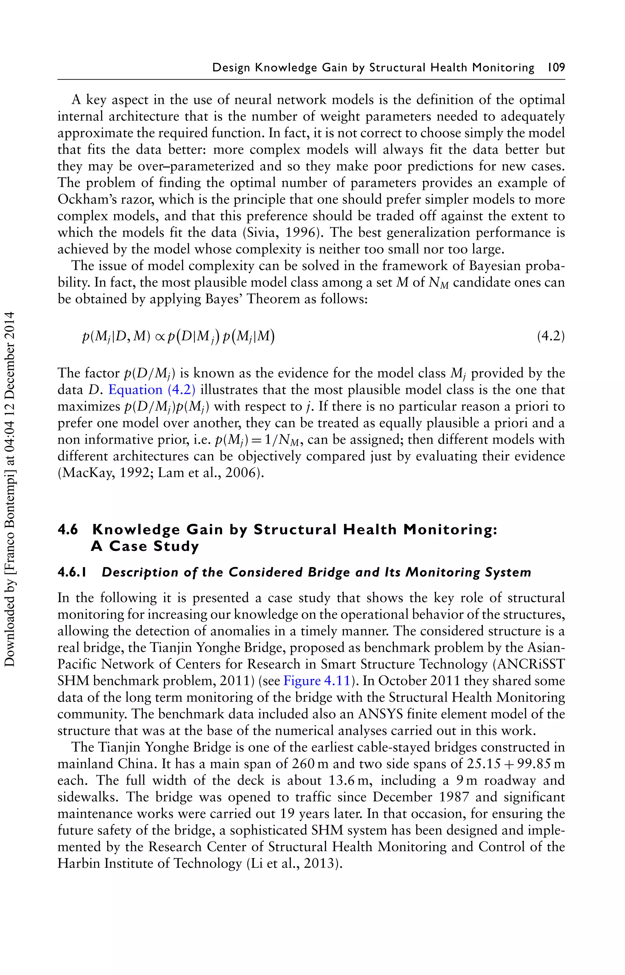 Design Knowledge Gain by Structural Health Monitoring 109 
A key aspect in the use of neural network models is the definition of the optimal 
internal architecture that is the number of weight parameters needed to adequately 
approximate the required function. In fact, it is not correct to choose simply the model 
that fits the data better: more complex models will always fit the data better but 
they may be over–parameterized and so they make poor predictions for new cases. 
The problem of finding the optimal number of parameters provides an example of 
Ockham’s razor, which is the principle that one should prefer simpler models to more 
complex models, and that this preference should be traded off against the extent to 
which the models fit the data (Sivia, 1996). The best generalization performance is 
achieved by the model whose complexity is neither too small nor too large. 
The issue of model complexity can be solved in the framework of Bayesian proba-bility. 
In fact, the most plausible model class among a set M of NM candidate ones can 
be obtained by applying Bayes’ Theorem as follows: 
p(Mj|D,M) ∝p 
 
D|Mj 
 
p 
 
Mj|M 
 
(4.2) 
The factor p(D/Mj) is known as the evidence for the model class Mj provided by the 
data D. Equation (4.2) illustrates that the most plausible model class is the one that 
maximizes p(D/Mj)p(Mj) with respect to j. If there is no particular reason a priori to 
prefer one model over another, they can be treated as equally plausible a priori and a 
non informative prior, i.e. p(Mj)=1/NM, can be assigned; then different models with 
different architectures can be objectively compared just by evaluating their evidence 
(MacKay, 1992; Lam et al., 2006). 
4.6 Knowledge Gain by Structural Health Monitoring: 
A Case Study 
4.6.1 Description of the Considered Bridge and Its Monitoring System 
In the following it is presented a case study that shows the key role of structural 
monitoring for increasing our knowledge on the operational behavior of the structures, 
allowing the detection of anomalies in a timely manner. The considered structure is a 
real bridge, the Tianjin Yonghe Bridge, proposed as benchmark problem by the Asian- 
Pacific Network of Centers for Research in Smart Structure Technology (ANCRiSST 
SHM benchmark problem, 2011) (see Figure 4.11). In October 2011 they shared some 
data of the long term monitoring of the bridge with the Structural Health Monitoring 
community. The benchmark data included also an ANSYS finite element model of the 
structure that was at the base of the numerical analyses carried out in this work. 
The Tianjin Yonghe Bridge is one of the earliest cable-stayed bridges constructed in 
mainland China. It has a main span of 260m and two side spans of 25.15+99.85m 
each. The full width of the deck is about 13.6 m, including a 9m roadway and 
sidewalks. The bridge was opened to traffic since December 1987 and significant 
maintenance works were carried out 19 years later. In that occasion, for ensuring the 
future safety of the bridge, a sophisticated SHM system has been designed and imple-mented 
by the Research Center of Structural Health Monitoring and Control of the 
Harbin Institute of Technology (Li et al., 2013). 
Downloaded by [Franco Bontempi] at 04:04 12 December 2014 
 