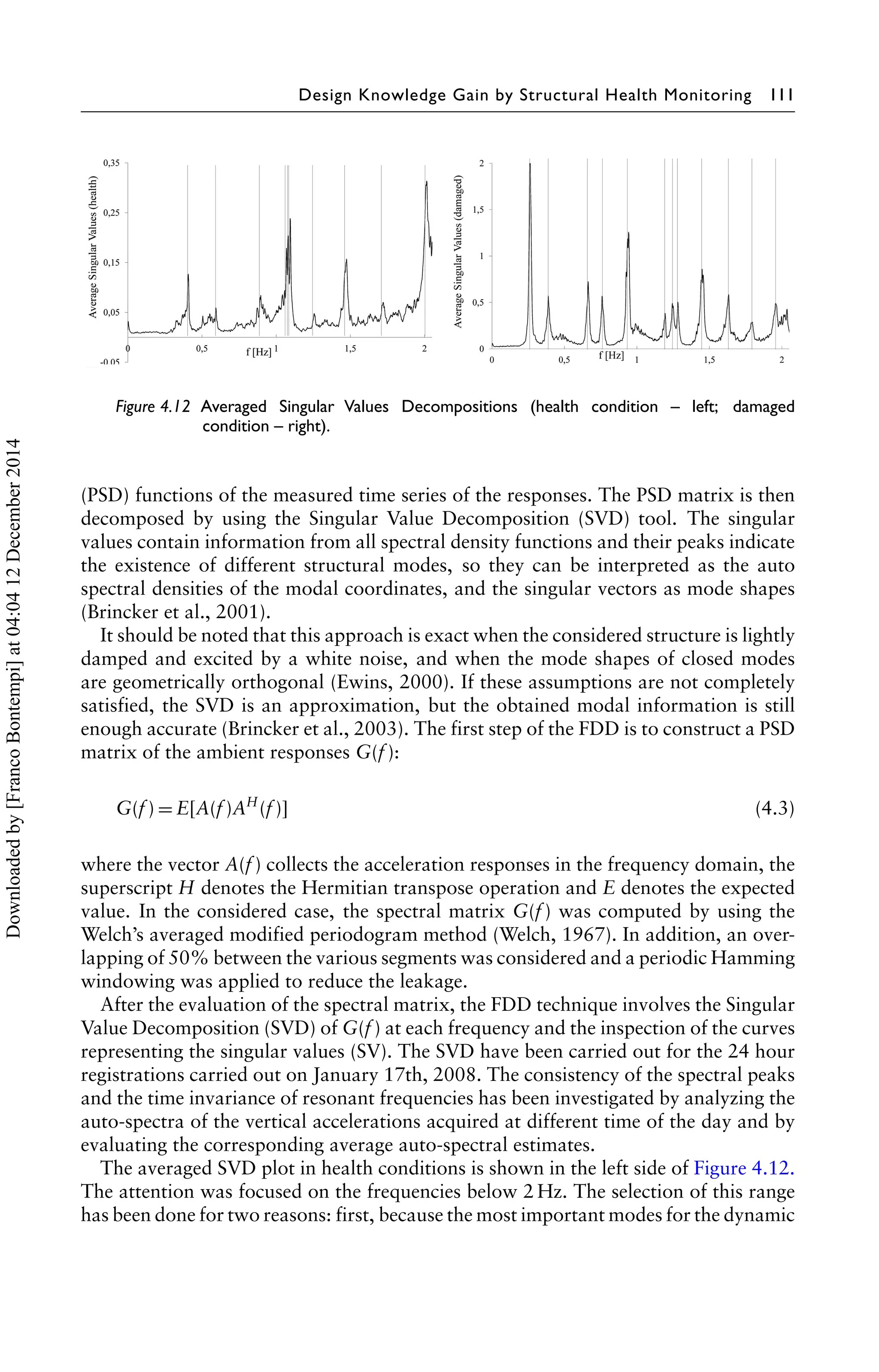 Design Knowledge Gain by Structural Health Monitoring 111 
Figure 4.12 Averaged Singular Values Decompositions (health condition – left; damaged 
condition – right). 
(PSD) functions of the measured time series of the responses. The PSD matrix is then 
decomposed by using the Singular Value Decomposition (SVD) tool. The singular 
values contain information from all spectral density functions and their peaks indicate 
the existence of different structural modes, so they can be interpreted as the auto 
spectral densities of the modal coordinates, and the singular vectors as mode shapes 
(Brincker et al., 2001). 
It should be noted that this approach is exact when the considered structure is lightly 
damped and excited by a white noise, and when the mode shapes of closed modes 
are geometrically orthogonal (Ewins, 2000). If these assumptions are not completely 
satisfied, the SVD is an approximation, but the obtained modal information is still 
enough accurate (Brincker et al., 2003). The first step of the FDD is to construct a PSD 
matrix of the ambient responses G(f ): 
G(f )=E[A(f )AH(f )] (4.3) 
where the vector A(f ) collects the acceleration responses in the frequency domain, the 
superscript H denotes the Hermitian transpose operation and E denotes the expected 
value. In the considered case, the spectral matrix G(f ) was computed by using the 
Welch’s averaged modified periodogram method (Welch, 1967). In addition, an over-lapping 
of 50% between the various segments was considered and a periodic Hamming 
windowing was applied to reduce the leakage. 
After the evaluation of the spectral matrix, the FDD technique involves the Singular 
Value Decomposition (SVD) of G(f ) at each frequency and the inspection of the curves 
representing the singular values (SV). The SVD have been carried out for the 24 hour 
registrations carried out on January 17th, 2008. The consistency of the spectral peaks 
and the time invariance of resonant frequencies has been investigated by analyzing the 
auto-spectra of the vertical accelerations acquired at different time of the day and by 
evaluating the corresponding average auto-spectral estimates. 
The averaged SVD plot in health conditions is shown in the left side of Figure 4.12. 
The attention was focused on the frequencies below 2 Hz. The selection of this range 
has been done for two reasons: first, because the most important modes for the dynamic 
Downloaded by [Franco Bontempi] at 04:04 12 December 2014 
 