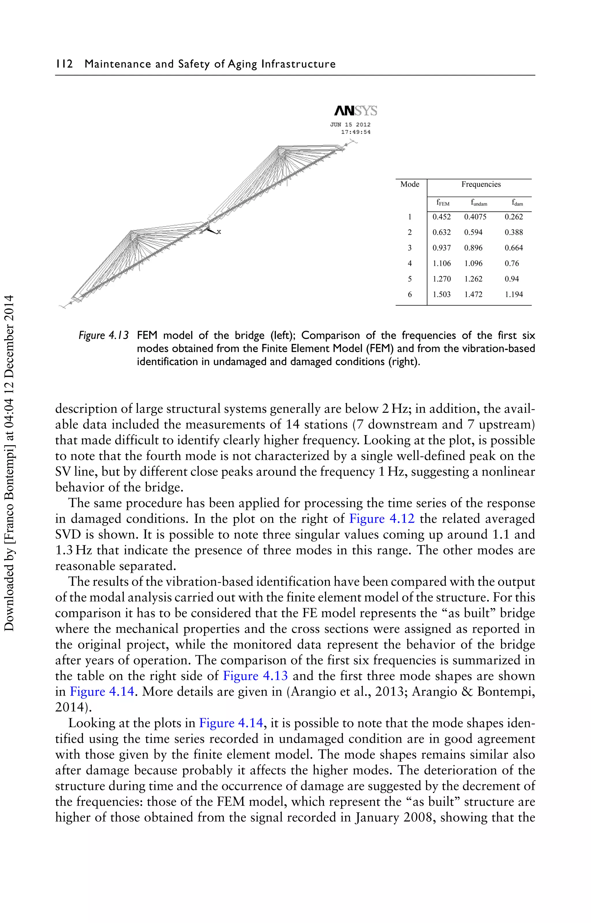 112 Maintenance and Safety of Aging Infrastructure 
Figure 4.13 FEM model of the bridge (left); Comparison of the frequencies of the first six 
modes obtained from the Finite Element Model (FEM) and from the vibration-based 
identification in undamaged and damaged conditions (right). 
description of large structural systems generally are below 2 Hz; in addition, the avail-able 
data included the measurements of 14 stations (7 downstream and 7 upstream) 
that made difficult to identify clearly higher frequency. Looking at the plot, is possible 
to note that the fourth mode is not characterized by a single well-defined peak on the 
SV line, but by different close peaks around the frequency 1 Hz, suggesting a nonlinear 
behavior of the bridge. 
The same procedure has been applied for processing the time series of the response 
in damaged conditions. In the plot on the right of Figure 4.12 the related averaged 
SVD is shown. It is possible to note three singular values coming up around 1.1 and 
1.3 Hz that indicate the presence of three modes in this range. The other modes are 
reasonable separated. 
The results of the vibration-based identification have been compared with the output 
of the modal analysis carried out with the finite element model of the structure. For this 
comparison it has to be considered that the FE model represents the “as built’’ bridge 
where the mechanical properties and the cross sections were assigned as reported in 
the original project, while the monitored data represent the behavior of the bridge 
after years of operation. The comparison of the first six frequencies is summarized in 
the table on the right side of Figure 4.13 and the first three mode shapes are shown 
in Figure 4.14. More details are given in (Arangio et al., 2013; Arangio  Bontempi, 
2014). 
Looking at the plots in Figure 4.14, it is possible to note that the mode shapes iden-tified 
using the time series recorded in undamaged condition are in good agreement 
with those given by the finite element model. The mode shapes remains similar also 
after damage because probably it affects the higher modes. The deterioration of the 
structure during time and the occurrence of damage are suggested by the decrement of 
the frequencies: those of the FEM model, which represent the “as built’’ structure are 
higher of those obtained from the signal recorded in January 2008, showing that the 
Downloaded by [Franco Bontempi] at 04:04 12 December 2014 
 