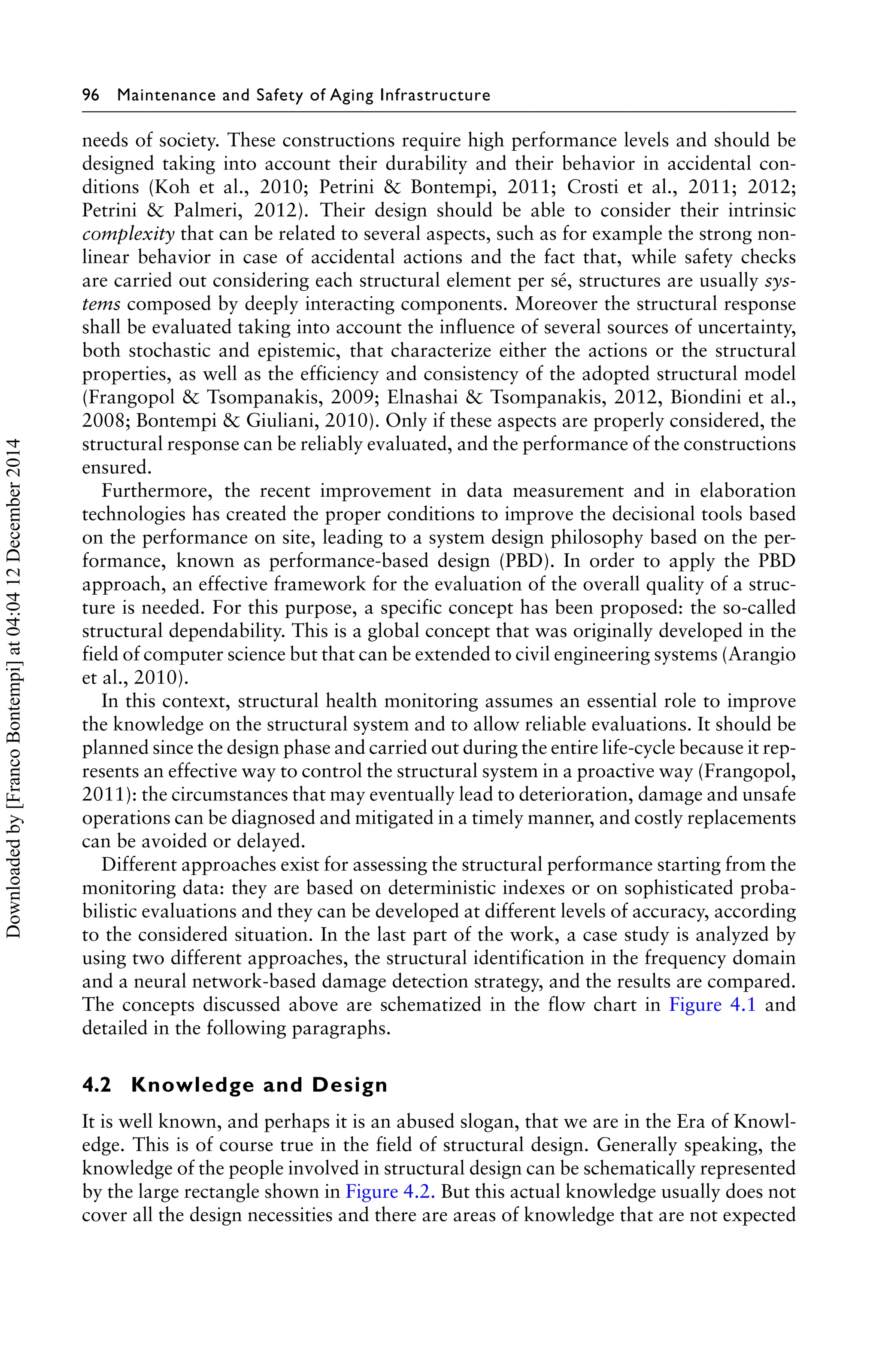 96 Maintenance and Safety of Aging Infrastructure 
needs of society. These constructions require high performance levels and should be 
designed taking into account their durability and their behavior in accidental con-ditions 
(Koh et al., 2010; Petrini & Bontempi, 2011; Crosti et al., 2011; 2012; 
Petrini & Palmeri, 2012). Their design should be able to consider their intrinsic 
complexity that can be related to several aspects, such as for example the strong non-linear 
behavior in case of accidental actions and the fact that, while safety checks 
are carried out considering each structural element per sé, structures are usually sys-tems 
composed by deeply interacting components. Moreover the structural response 
shall be evaluated taking into account the influence of several sources of uncertainty, 
both stochastic and epistemic, that characterize either the actions or the structural 
properties, as well as the efficiency and consistency of the adopted structural model 
(Frangopol & Tsompanakis, 2009; Elnashai & Tsompanakis, 2012, Biondini et al., 
2008; Bontempi & Giuliani, 2010). Only if these aspects are properly considered, the 
structural response can be reliably evaluated, and the performance of the constructions 
ensured. 
Furthermore, the recent improvement in data measurement and in elaboration 
technologies has created the proper conditions to improve the decisional tools based 
on the performance on site, leading to a system design philosophy based on the per-formance, 
known as performance-based design (PBD). In order to apply the PBD 
approach, an effective framework for the evaluation of the overall quality of a struc-ture 
is needed. For this purpose, a specific concept has been proposed: the so-called 
structural dependability. This is a global concept that was originally developed in the 
field of computer science but that can be extended to civil engineering systems (Arangio 
et al., 2010). 
In this context, structural health monitoring assumes an essential role to improve 
the knowledge on the structural system and to allow reliable evaluations. It should be 
planned since the design phase and carried out during the entire life-cycle because it rep-resents 
an effective way to control the structural system in a proactive way (Frangopol, 
2011): the circumstances that may eventually lead to deterioration, damage and unsafe 
operations can be diagnosed and mitigated in a timely manner, and costly replacements 
can be avoided or delayed. 
Different approaches exist for assessing the structural performance starting from the 
monitoring data: they are based on deterministic indexes or on sophisticated proba-bilistic 
evaluations and they can be developed at different levels of accuracy, according 
to the considered situation. In the last part of the work, a case study is analyzed by 
using two different approaches, the structural identification in the frequency domain 
and a neural network-based damage detection strategy, and the results are compared. 
The concepts discussed above are schematized in the flow chart in Figure 4.1 and 
detailed in the following paragraphs. 
4.2 Knowledge and Design 
It is well known, and perhaps it is an abused slogan, that we are in the Era of Knowl-edge. 
This is of course true in the field of structural design. Generally speaking, the 
knowledge of the people involved in structural design can be schematically represented 
by the large rectangle shown in Figure 4.2. But this actual knowledge usually does not 
cover all the design necessities and there are areas of knowledge that are not expected 
Downloaded by [Franco Bontempi] at 04:04 12 December 2014 
 