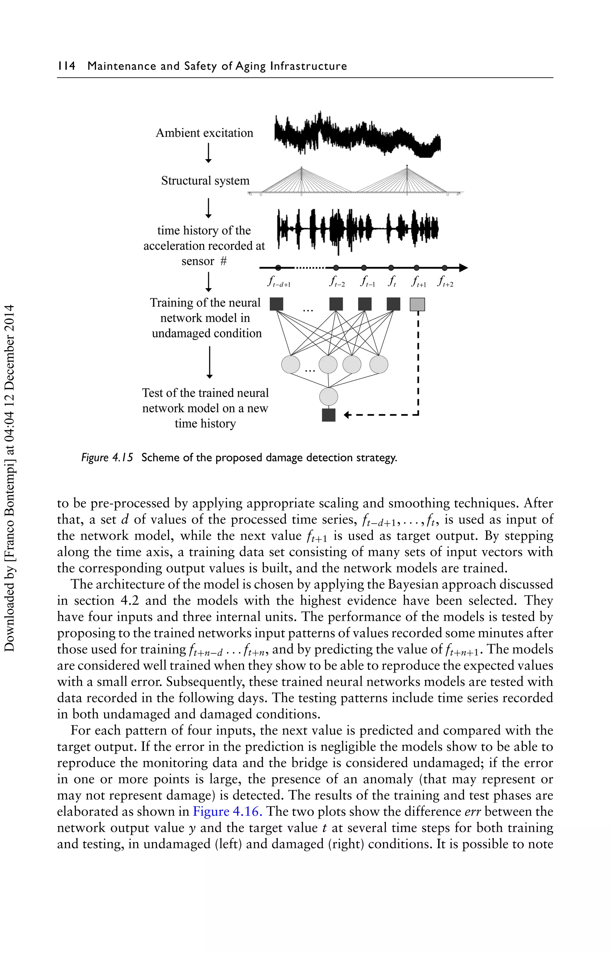 114 Maintenance and Safety of Aging Infrastructure 
Figure 4.15 Scheme of the proposed damage detection strategy. 
to be pre-processed by applying appropriate scaling and smoothing techniques. After 
that, a set d of values of the processed time series, ft−d+1, . . . , ft , is used as input of 
the network model, while the next value ft+1 is used as target output. By stepping 
along the time axis, a training data set consisting of many sets of input vectors with 
the corresponding output values is built, and the network models are trained. 
The architecture of the model is chosen by applying the Bayesian approach discussed 
in section 4.2 and the models with the highest evidence have been selected. They 
have four inputs and three internal units. The performance of the models is tested by 
proposing to the trained networks input patterns of values recorded some minutes after 
those used for training ft+n−d . . . ft+n, and by predicting the value of ft+n+1. The models 
are considered well trained when they show to be able to reproduce the expected values 
with a small error. Subsequently, these trained neural networks models are tested with 
data recorded in the following days. The testing patterns include time series recorded 
in both undamaged and damaged conditions. 
For each pattern of four inputs, the next value is predicted and compared with the 
target output. If the error in the prediction is negligible the models show to be able to 
reproduce the monitoring data and the bridge is considered undamaged; if the error 
in one or more points is large, the presence of an anomaly (that may represent or 
may not represent damage) is detected. The results of the training and test phases are 
elaborated as shown in Figure 4.16. The two plots show the difference err between the 
network output value y and the target value t at several time steps for both training 
and testing, in undamaged (left) and damaged (right) conditions. It is possible to note 
Downloaded by [Franco Bontempi] at 04:04 12 December 2014 
 