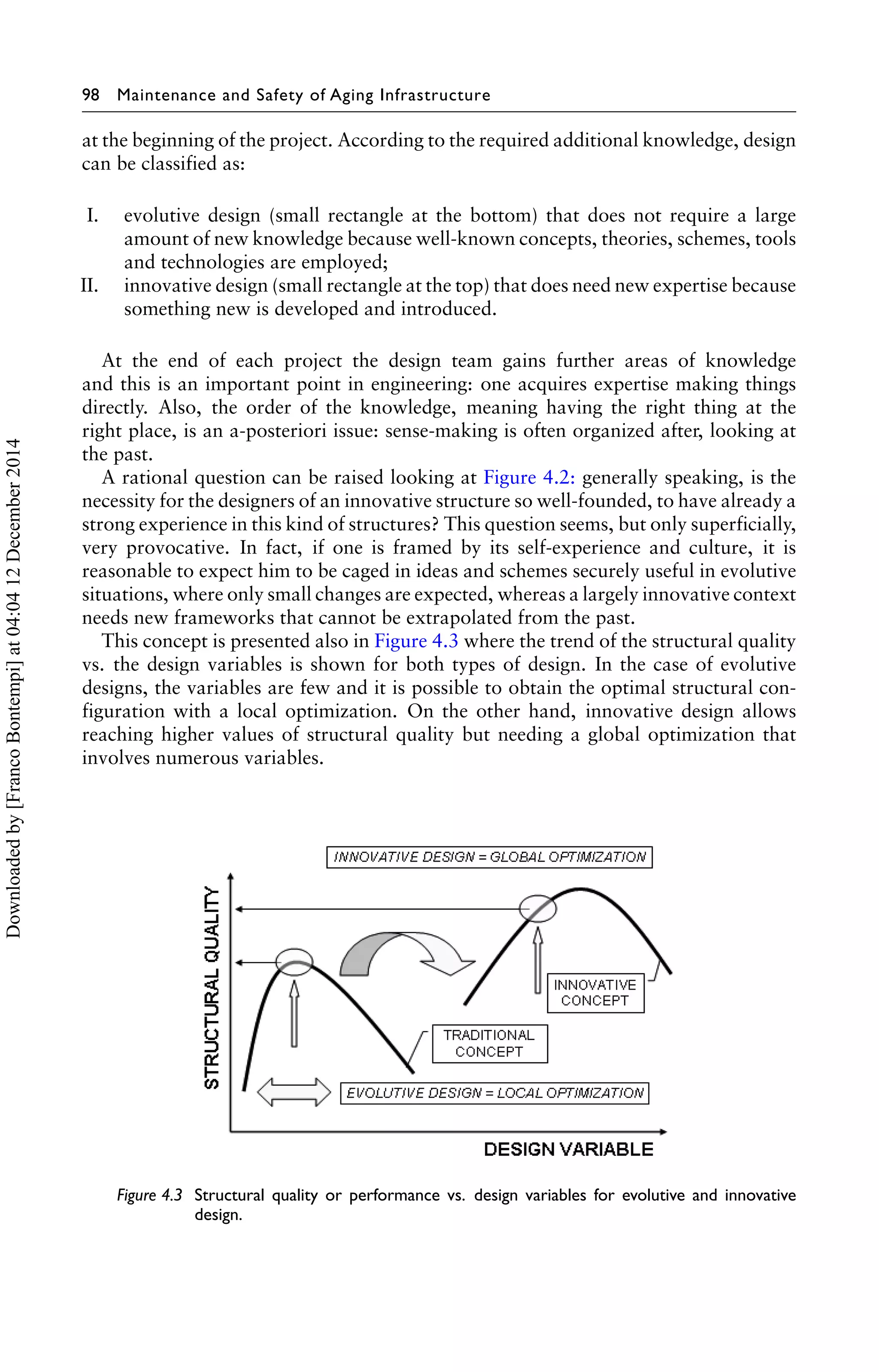 98 Maintenance and Safety of Aging Infrastructure 
at the beginning of the project. According to the required additional knowledge, design 
can be classified as: 
I. evolutive design (small rectangle at the bottom) that does not require a large 
amount of new knowledge because well-known concepts, theories, schemes, tools 
and technologies are employed; 
II. innovative design (small rectangle at the top) that does need new expertise because 
something new is developed and introduced. 
At the end of each project the design team gains further areas of knowledge 
and this is an important point in engineering: one acquires expertise making things 
directly. Also, the order of the knowledge, meaning having the right thing at the 
right place, is an a-posteriori issue: sense-making is often organized after, looking at 
the past. 
A rational question can be raised looking at Figure 4.2: generally speaking, is the 
necessity for the designers of an innovative structure so well-founded, to have already a 
strong experience in this kind of structures? This question seems, but only superficially, 
very provocative. In fact, if one is framed by its self-experience and culture, it is 
reasonable to expect him to be caged in ideas and schemes securely useful in evolutive 
situations, where only small changes are expected, whereas a largely innovative context 
needs new frameworks that cannot be extrapolated from the past. 
This concept is presented also in Figure 4.3 where the trend of the structural quality 
vs. the design variables is shown for both types of design. In the case of evolutive 
designs, the variables are few and it is possible to obtain the optimal structural con-figuration 
with a local optimization. On the other hand, innovative design allows 
reaching higher values of structural quality but needing a global optimization that 
involves numerous variables. 
Figure 4.3 Structural quality or performance vs. design variables for evolutive and innovative 
design. 
Downloaded by [Franco Bontempi] at 04:04 12 December 2014 
 