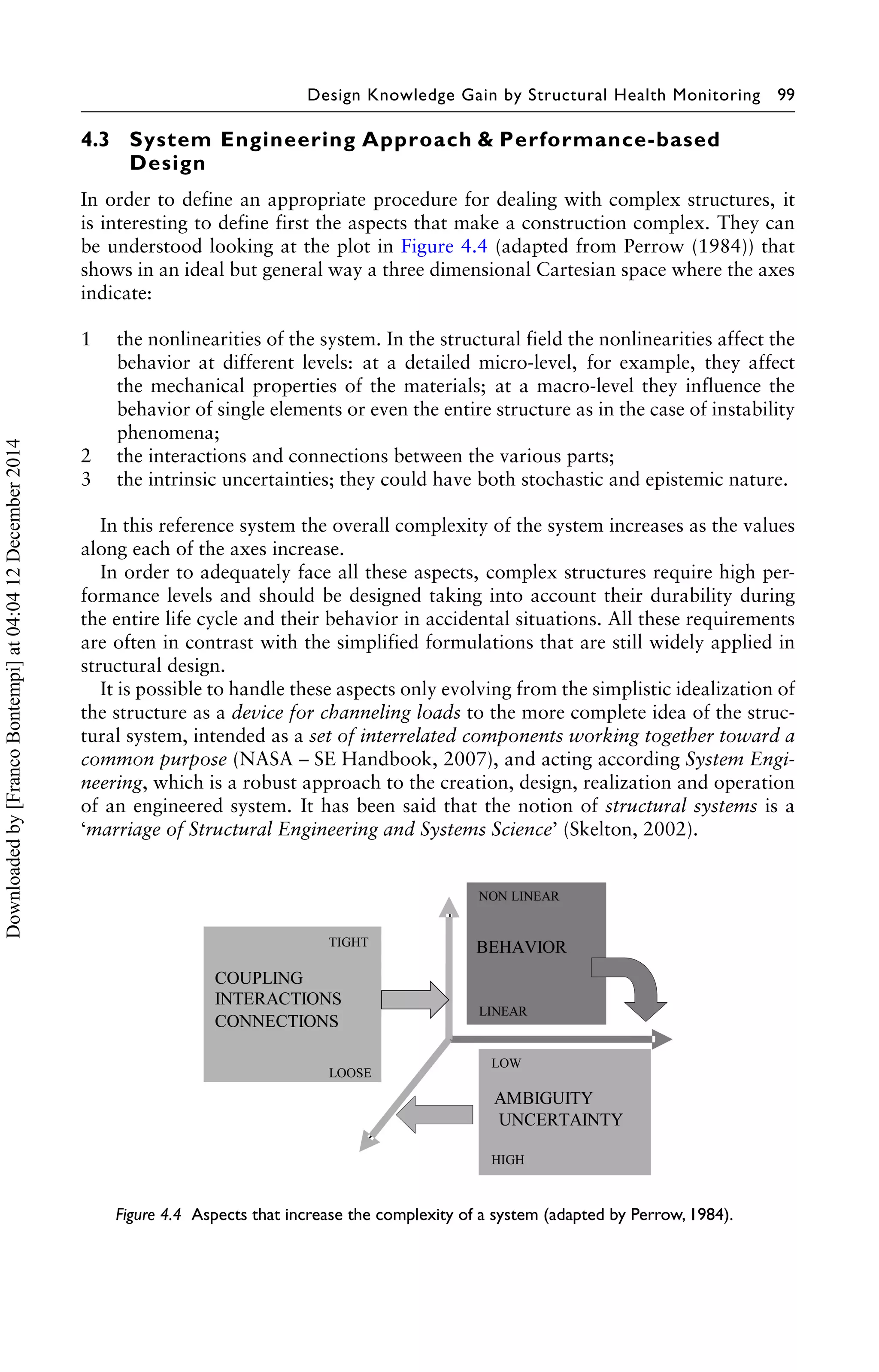 Design Knowledge Gain by Structural Health Monitoring 99 
4.3 System Engineering Approach & Performance-based 
Design 
In order to define an appropriate procedure for dealing with complex structures, it 
is interesting to define first the aspects that make a construction complex. They can 
be understood looking at the plot in Figure 4.4 (adapted from Perrow (1984)) that 
shows in an ideal but general way a three dimensional Cartesian space where the axes 
indicate: 
1 the nonlinearities of the system. In the structural field the nonlinearities affect the 
behavior at different levels: at a detailed micro-level, for example, they affect 
the mechanical properties of the materials; at a macro-level they influence the 
behavior of single elements or even the entire structure as in the case of instability 
phenomena; 
2 the interactions and connections between the various parts; 
3 the intrinsic uncertainties; they could have both stochastic and epistemic nature. 
In this reference system the overall complexity of the system increases as the values 
along each of the axes increase. 
In order to adequately face all these aspects, complex structures require high per-formance 
levels and should be designed taking into account their durability during 
the entire life cycle and their behavior in accidental situations. All these requirements 
are often in contrast with the simplified formulations that are still widely applied in 
structural design. 
It is possible to handle these aspects only evolving from the simplistic idealization of 
the structure as a device for channeling loads to the more complete idea of the struc-tural 
system, intended as a set of interrelated components working together toward a 
common purpose (NASA – SE Handbook, 2007), and acting according System Engi-neering, 
which is a robust approach to the creation, design, realization and operation 
of an engineered system. It has been said that the notion of structural systems is a 
‘marriage of Structural Engineering and Systems Science’ (Skelton, 2002). 
Figure 4.4 Aspects that increase the complexity of a system (adapted by Perrow, 1984). 
Downloaded by [Franco Bontempi] at 04:04 12 December 2014 
 