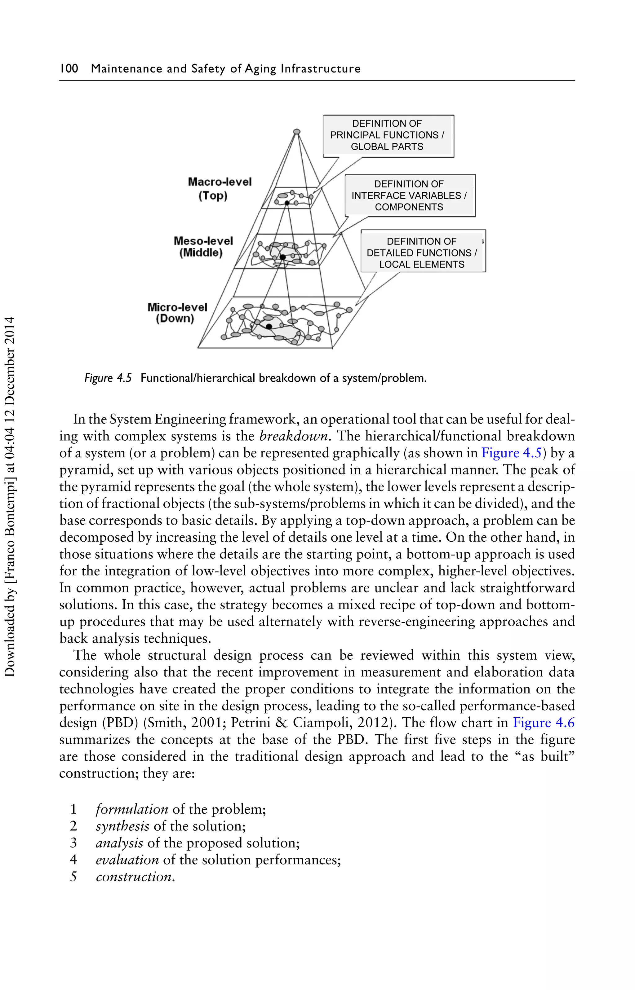 100 Maintenance and Safety of Aging Infrastructure 
Figure 4.5 Functional/hierarchical breakdown of a system/problem. 
In the System Engineering framework, an operational tool that can be useful for deal-ing 
with complex systems is the breakdown. The hierarchical/functional breakdown 
of a system (or a problem) can be represented graphically (as shown in Figure 4.5) by a 
pyramid, set up with various objects positioned in a hierarchical manner. The peak of 
the pyramid represents the goal (the whole system), the lower levels represent a descrip-tion 
of fractional objects (the sub-systems/problems in which it can be divided), and the 
base corresponds to basic details. By applying a top-down approach, a problem can be 
decomposed by increasing the level of details one level at a time. On the other hand, in 
those situations where the details are the starting point, a bottom-up approach is used 
for the integration of low-level objectives into more complex, higher-level objectives. 
In common practice, however, actual problems are unclear and lack straightforward 
solutions. In this case, the strategy becomes a mixed recipe of top-down and bottom-up 
procedures that may be used alternately with reverse-engineering approaches and 
back analysis techniques. 
The whole structural design process can be reviewed within this system view, 
considering also that the recent improvement in measurement and elaboration data 
technologies have created the proper conditions to integrate the information on the 
performance on site in the design process, leading to the so-called performance-based 
design (PBD) (Smith, 2001; Petrini & Ciampoli, 2012). The flow chart in Figure 4.6 
summarizes the concepts at the base of the PBD. The first five steps in the figure 
are those considered in the traditional design approach and lead to the “as built’’ 
construction; they are: 
1 formulation of the problem; 
2 synthesis of the solution; 
3 analysis of the proposed solution; 
4 evaluation of the solution performances; 
5 construction. 
Downloaded by [Franco Bontempi] at 04:04 12 December 2014 
 