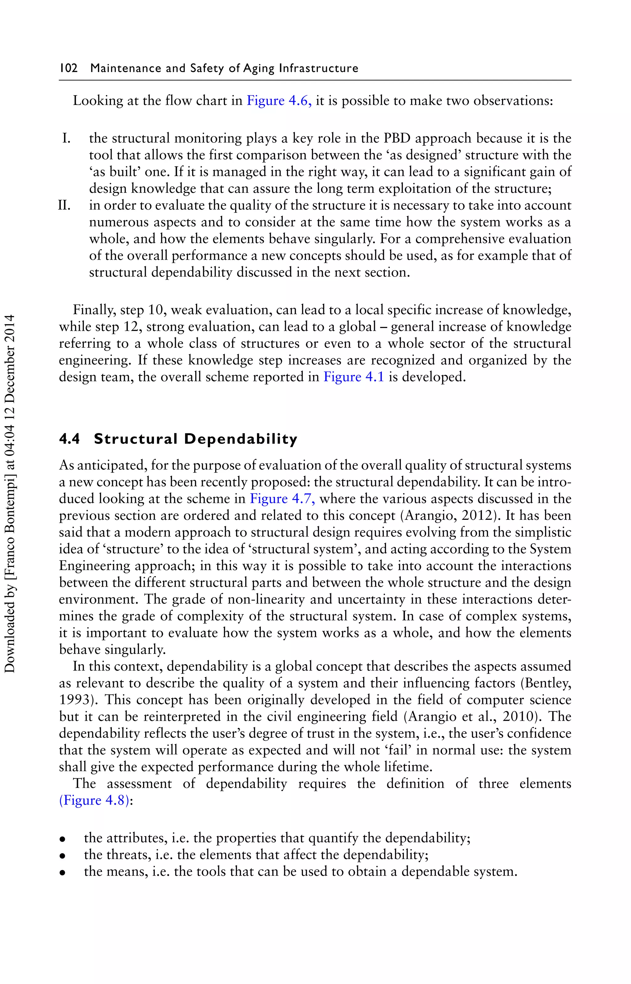 102 Maintenance and Safety of Aging Infrastructure 
Looking at the flow chart in Figure 4.6, it is possible to make two observations: 
I. the structural monitoring plays a key role in the PBD approach because it is the 
tool that allows the first comparison between the ‘as designed’ structure with the 
‘as built’ one. If it is managed in the right way, it can lead to a significant gain of 
design knowledge that can assure the long term exploitation of the structure; 
II. in order to evaluate the quality of the structure it is necessary to take into account 
numerous aspects and to consider at the same time how the system works as a 
whole, and how the elements behave singularly. For a comprehensive evaluation 
of the overall performance a new concepts should be used, as for example that of 
structural dependability discussed in the next section. 
Finally, step 10, weak evaluation, can lead to a local specific increase of knowledge, 
while step 12, strong evaluation, can lead to a global – general increase of knowledge 
referring to a whole class of structures or even to a whole sector of the structural 
engineering. If these knowledge step increases are recognized and organized by the 
design team, the overall scheme reported in Figure 4.1 is developed. 
4.4 Structural Dependability 
As anticipated, for the purpose of evaluation of the overall quality of structural systems 
a new concept has been recently proposed: the structural dependability. It can be intro-duced 
looking at the scheme in Figure 4.7, where the various aspects discussed in the 
previous section are ordered and related to this concept (Arangio, 2012). It has been 
said that a modern approach to structural design requires evolving from the simplistic 
idea of ‘structure’ to the idea of ‘structural system’, and acting according to the System 
Engineering approach; in this way it is possible to take into account the interactions 
between the different structural parts and between the whole structure and the design 
environment. The grade of non-linearity and uncertainty in these interactions deter-mines 
the grade of complexity of the structural system. In case of complex systems, 
it is important to evaluate how the system works as a whole, and how the elements 
behave singularly. 
In this context, dependability is a global concept that describes the aspects assumed 
as relevant to describe the quality of a system and their influencing factors (Bentley, 
1993). This concept has been originally developed in the field of computer science 
but it can be reinterpreted in the civil engineering field (Arangio et al., 2010). The 
dependability reflects the user’s degree of trust in the system, i.e., the user’s confidence 
that the system will operate as expected and will not ‘fail’ in normal use: the system 
shall give the expected performance during the whole lifetime. 
The assessment of dependability requires the definition of three elements 
(Figure 4.8): 
• the attributes, i.e. the properties that quantify the dependability; 
• the threats, i.e. the elements that affect the dependability; 
• the means, i.e. the tools that can be used to obtain a dependable system. 
Downloaded by [Franco Bontempi] at 04:04 12 December 2014 
 