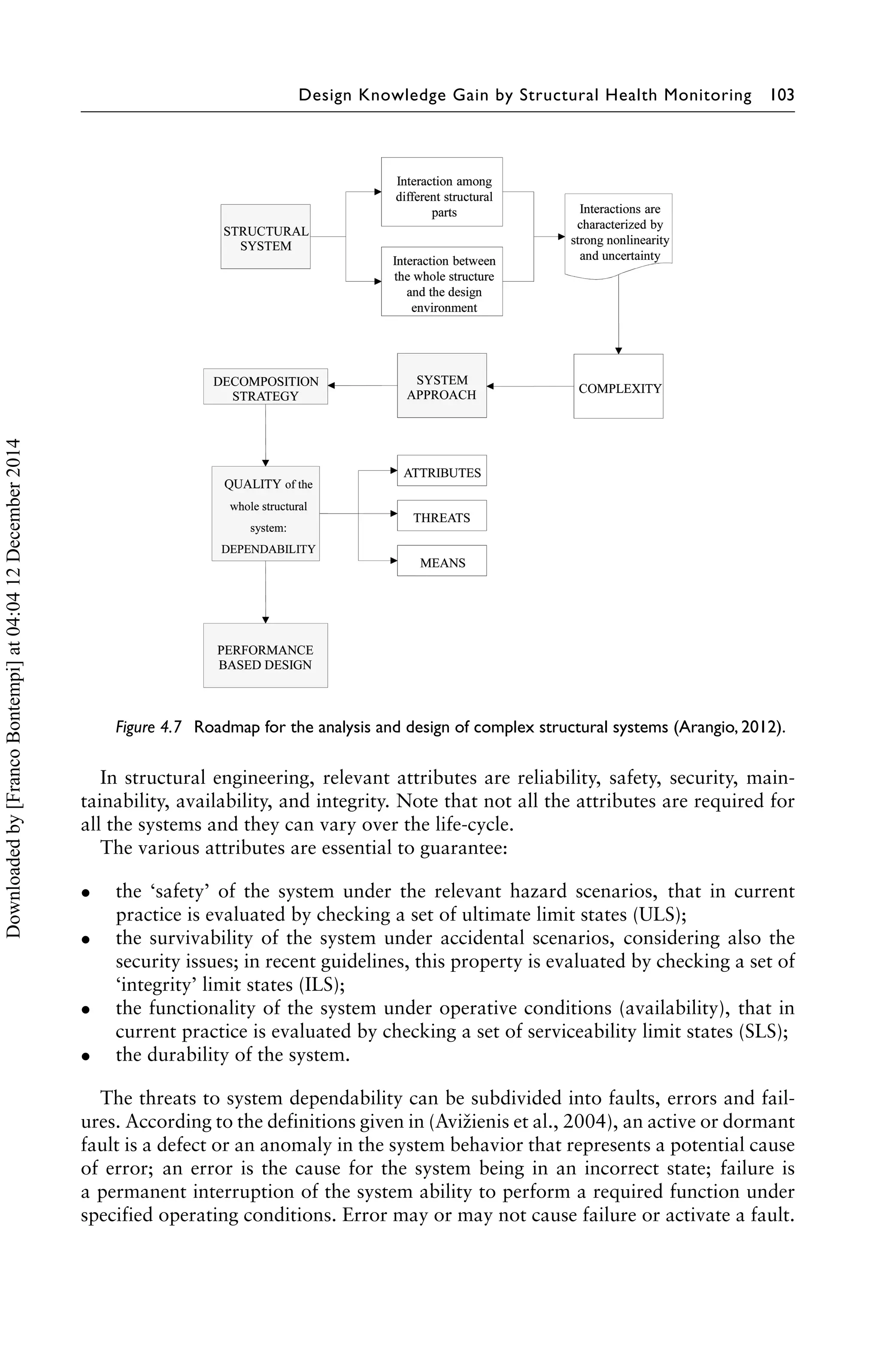 Design Knowledge Gain by Structural Health Monitoring 103 
Figure 4.7 Roadmap for the analysis and design of complex structural systems (Arangio, 2012). 
In structural engineering, relevant attributes are reliability, safety, security, main-tainability, 
availability, and integrity. Note that not all the attributes are required for 
all the systems and they can vary over the life-cycle. 
The various attributes are essential to guarantee: 
• the ‘safety’ of the system under the relevant hazard scenarios, that in current 
practice is evaluated by checking a set of ultimate limit states (ULS); 
• the survivability of the system under accidental scenarios, considering also the 
security issues; in recent guidelines, this property is evaluated by checking a set of 
‘integrity’ limit states (ILS); 
• the functionality of the system under operative conditions (availability), that in 
current practice is evaluated by checking a set of serviceability limit states (SLS); 
• the durability of the system. 
The threats to system dependability can be subdivided into faults, errors and fail-ures. 
According to the definitions given in (Avižienis et al., 2004), an active or dormant 
fault is a defect or an anomaly in the system behavior that represents a potential cause 
of error; an error is the cause for the system being in an incorrect state; failure is 
a permanent interruption of the system ability to perform a required function under 
specified operating conditions. Error may or may not cause failure or activate a fault. 
Downloaded by [Franco Bontempi] at 04:04 12 December 2014 
 