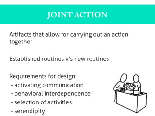JOINT ACTION
Artifacts that allow for carrying out an action
together
Established routines v’s new routines
Requirements for design:
- activating communication
- behavioral interdependence
- selection of activities
- serendipity
 