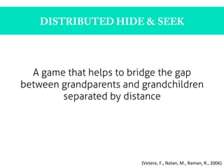 DISTRIBUTED HIDE & SEEK
A game that helps to bridge the gap
between grandparents and grandchildren
separated by distance	
  	
  
(Vetere,	
  F.,	
  Nolan,	
  M.,	
  Raman,	
  R.,	
  2006)	
  
 
