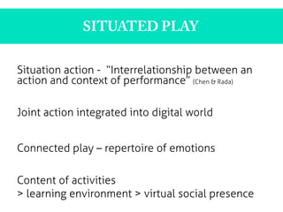 Situation action - “Interrelationship between an
action and context of performance” (Chen & Rada)
Joint action integrated into digital world
Connected play – repertoire of emotions
Content of activities
> learning environment > virtual social presence
	
  
SITUATED PLAY
	
  
 