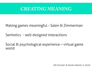 CREATING MEANING
Making games meaningful - Salen & Zimmerman
Semiotics - well designed interactions
Social & psychological experience – virtual game
world
	
  
	
  
	
  
	
   	
   	
   	
   	
  
(De Schutter, B.,Vanden Abeele, V. 2010)
 