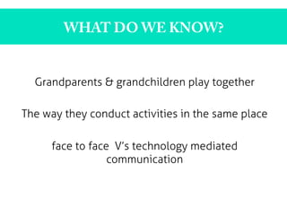 WHAT DO WE KNOW?
Grandparents & grandchildren play together
The way they conduct activities in the same place
face to face V’s technology mediated
communication
 