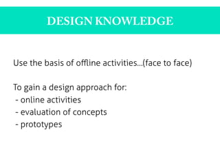 DESIGN KNOWLEDGE
Use the basis of oﬄine activities…(face to face)
To gain a design approach for:
- online activities
- evaluation of concepts
- prototypes
	
  
	
  
 