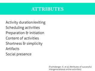 ATTRIBUTES
Activity duration/exiting
Scheduling activities
Preparation & initiation
Content of activities
Shortness & simplicity
Artifacts
Social presence
	
  
(Fuchsberger, V., et al; Attributes of successful
intergenerational online activities)
 