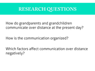 RESEARCH QUESTIONS
How do grandparents and grandchildren
communicate over distance at the present day?
How is the communication organized?
Which factors aﬀect communication over distance
negatively?
 