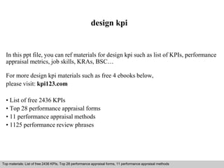design kpi 
In this ppt file, you can ref materials for design kpi such as list of KPIs, performance 
appraisal metrics, job skills, KRAs, BSC… 
For more design kpi materials such as free 4 ebooks below, 
please visit: kpi123.com 
• List of free 2436 KPIs 
• Top 28 performance appraisal forms 
• 11 performance appraisal methods 
• 1125 performance review phrases 
Top materials: List of free 2436 KPIs, Top 28 performance appraisal forms, 11 performance appraisal methods 
Interview questions and answers – free download/ pdf and ppt file 
 