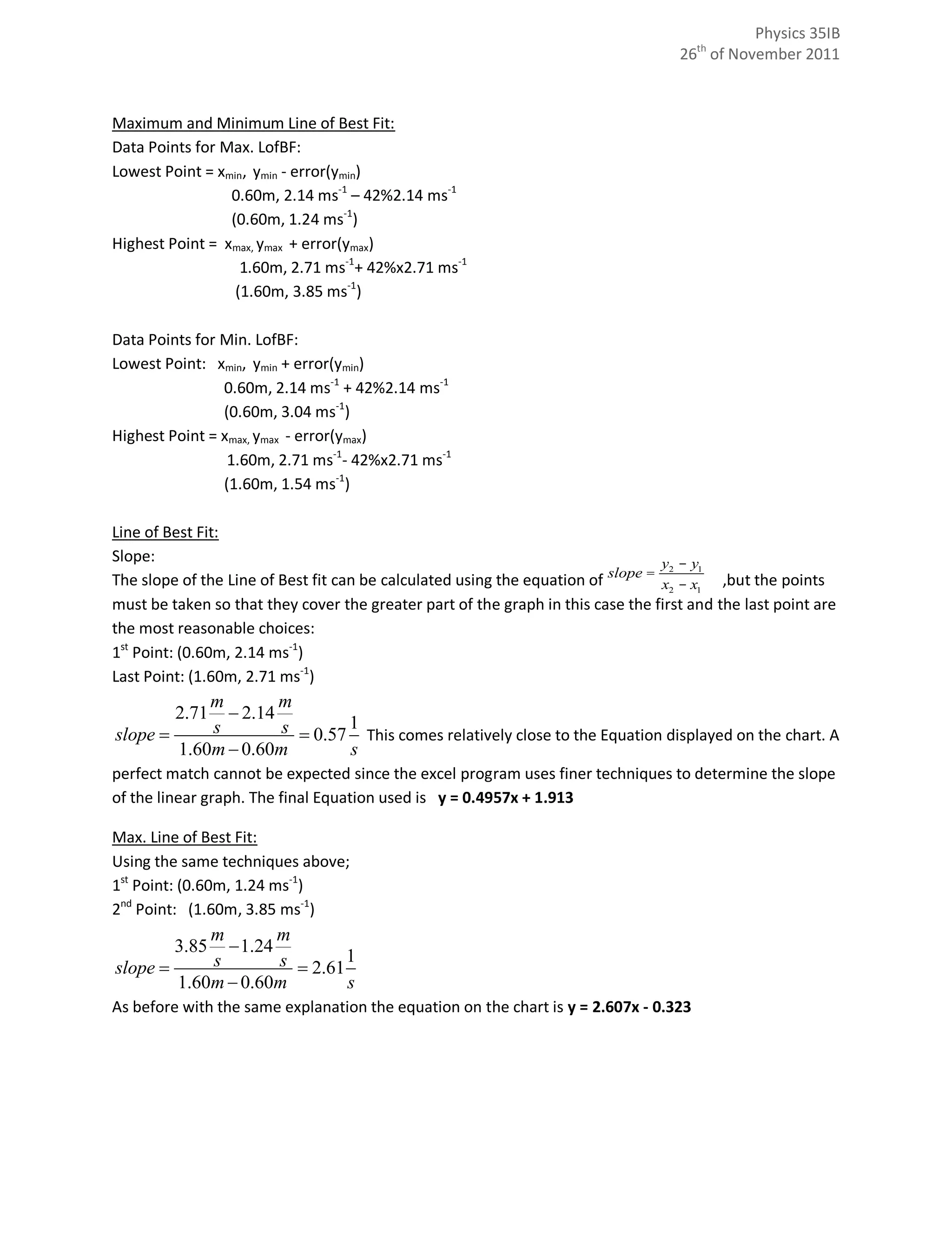Physics 35IB
                                                                                    26th of November 2011



Maximum and Minimum Line of Best Fit:
Data Points for Max. LofBF:
Lowest Point = xmin, ymin - error(ymin)
                 0.60m, 2.14 ms-1 – 42%2.14 ms-1
                 (0.60m, 1.24 ms-1)
Highest Point = xmax, ymax + error(ymax)
                   1.60m, 2.71 ms-1+ 42%x2.71 ms-1
                  (1.60m, 3.85 ms-1)

Data Points for Min. LofBF:
Lowest Point: xmin, ymin + error(ymin)
                0.60m, 2.14 ms-1 + 42%2.14 ms-1
                (0.60m, 3.04 ms-1)
Highest Point = xmax, ymax - error(ymax)
                 1.60m, 2.71 ms-1- 42%x2.71 ms-1
                (1.60m, 1.54 ms-1)

Line of Best Fit:
Slope:                                                                            y2 - y1
The slope of the Line of Best fit can be calculated using the equation of slope = x2, - x1 ,but the points
must be taken so that they cover the greater part of the graph in this case the first and the last point are
the most reasonable choices:
1st Point: (0.60m, 2.14 ms-1)
Last Point: (1.60m, 2.71 ms-1)
            m        m
         2.71  2.14
slope      s        s  0.57 1 This comes relatively close to the Equation displayed on the chart. A
        1.60m  0.60m         s
perfect match cannot be expected since the excel program uses finer techniques to determine the slope
of the linear graph. The final Equation used is y = 0.4957x + 1.913

Max. Line of Best Fit:
Using the same techniques above;
1st Point: (0.60m, 1.24 ms-1)
2nd Point: (1.60m, 3.85 ms-1)
            m        m
         3.85  1.24
slope      s        s  2.61 1
        1.60m  0.60m         s
As before with the same explanation the equation on the chart is y = 2.607x - 0.323
 