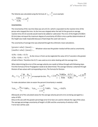 Physics 35IB
                                                                                   26th of November 2011



                                                          h
The Velocity was calculated using the formula of vave      as an example:
                                                          s
         0.60m        m
vave           2.14
         0.28s        s

Uncertainties:

The Uncertainty of the raw time Data was set at 0.15 s which is equivalent to the reaction time of the
person who stopped the time. As the time was stopped when the ball hit the ground an average
reaction time of 0.15 seconds would need to be added or subtracted. The error of the height of 0.002m
(0.2cm) does not equal the maximum degree of uncertainty of 0.05cm since a perfect determination of
the height was made impossible because of bad shape the used ruler was in.

The uncertainty of average time was attained through the arithmetic mean calculations.

[ greatest value]  [mean]  ...
                                   Whatever value was the greater residual will be used as uncertainty.
[ smallest value]  [mean]  ...

0.59s  0.44s  0.15s
                          As the minus in front can be neglected the value of 0.17 seconds is the greater
0.28s  0.44s  0.17 s
of both of them. Therefore the 0.17 s was used as error when dealing with the average time.

When determining the error of the average velocity one needs to follow through with following steps.
First the Formula of Error Propagation needs to be determined. The average Velocity is attained through
Division of two values with corresponding errors; The formula for Division:


                h t                                   m  0.002m 0.17s  v  1.33 m
vave  vave *   ave  an example for this: vave  2.14 *              ave
                h   t                                   s  0.6m 0.28s              s
To make calculations later on easier the percent Uncertainty is needed.
                                        m
                                   1.33
            vave                       s *100%
%vave           *100% ; %vave                           %vave  0.62%
            vave                        m
                                   2.14
                                        s
Afterwards all of the calculated values for the average velocity percent error are being averaged to a
value of 42%.
Only on the axis with the greater percentage error Error bars are used to indicate the rage of the value.
The average percentage uncertainty of height is 0.20% and the uncertainty of velocity is 42%.
Y-error bars will be used.
 