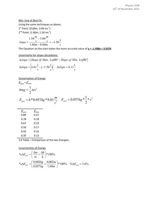 Physics 35IB
                                                                                   26th of November 2011



Min. Line of Best Fit:
Using the same techniques as above;
1st Point: (0.60m, 3.04 ms-1)
2nd Point: (1.60m, 1.54 ms-1)
            m        m
         1.54  3.04
slope      s        s  1.50 1
        1.60m  0.60m          s
The Equation on the start states the more accurate value of y = -1.498x + 3.9376

Uncertainty for slope calculations:
slope  Slope of Max. LofBF  Slope of Min. LofBF
             1        1                          1
slope  2.61  (1.50 )         slope  4.11
             s        s                          s

Conservation of Energy
Epot=Ekin
       1
hmg  mv 2
       2
                               m                       1
E pot  h *0.057kg *9.81              E pot  0.057kg * * v 2
                               s2                      2

  Epot       Ekin
  0.89       0.21
  0.78       0.18
  0.67       0.19
  0.56       0.17
  0.45       0.16
  0.34       0.13
2.0 Table – Comparison of the two Energies.

Uncertainties of Energy
           m h 
%E pot         *100%
           m   h 
           0.002kg 0.002m 
%E pot                  *100% %E pot  3.6%
           0.057kg 1.60m 
 