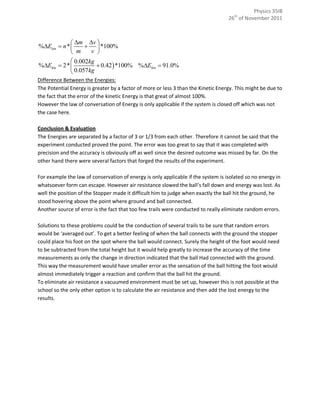 Physics 35IB
                                                                                   26th of November 2011



              m v 
%Ekin  n *        *100%
              m   v 
             0.002kg
%Ekin  2*           0.42  *100% %Ekin  91.0%
             0.057kg
Difference Between the Energies:
The Potential Energy is greater by a factor of more or less 3 than the Kinetic Energy. This might be due to
the fact that the error of the kinetic Energy is that great of almost 100%.
However the law of conversation of Energy is only applicable if the system is closed off which was not
the case here.

Conclusion & Evaluation
The Energies are separated by a factor of 3 or 1/3 from each other. Therefore it cannot be said that the
experiment conducted proved the point. The error was too great to say that it was completed with
precision and the accuracy is obviously off as well since the desired outcome was missed by far. On the
other hand there were several factors that forged the results of the experiment.

For example the law of conservation of energy is only applicable if the system is isolated so no energy in
whatsoever form can escape. However air resistance slowed the ball’s fall down and energy was lost. As
well the position of the Stopper made it difficult him to judge when exactly the ball hit the ground, he
stood hovering above the point where ground and ball connected.
Another source of error is the fact that too few trails were conducted to really eliminate random errors.

Solutions to these problems could be the conduction of several trails to be sure that random errors
would be ‘averaged out’. To get a better feeling of when the ball connects with the ground the stopper
could place his foot on the spot where the ball would connect. Surely the height of the foot would need
to be subtracted from the total height but it would help greatly to increase the accuracy of the time
measurements as only the change in direction indicated that the ball Had connected with the ground.
This way the measurement would have smaller error as the sensation of the ball hitting the foot would
almost immediately trigger a reaction and confirm that the ball hit the ground.
To eliminate air resistance a vacuumed environment must be set up, however this is not possible at the
school so the only other option is to calculate the air resistance and then add the lost energy to the
results.
 