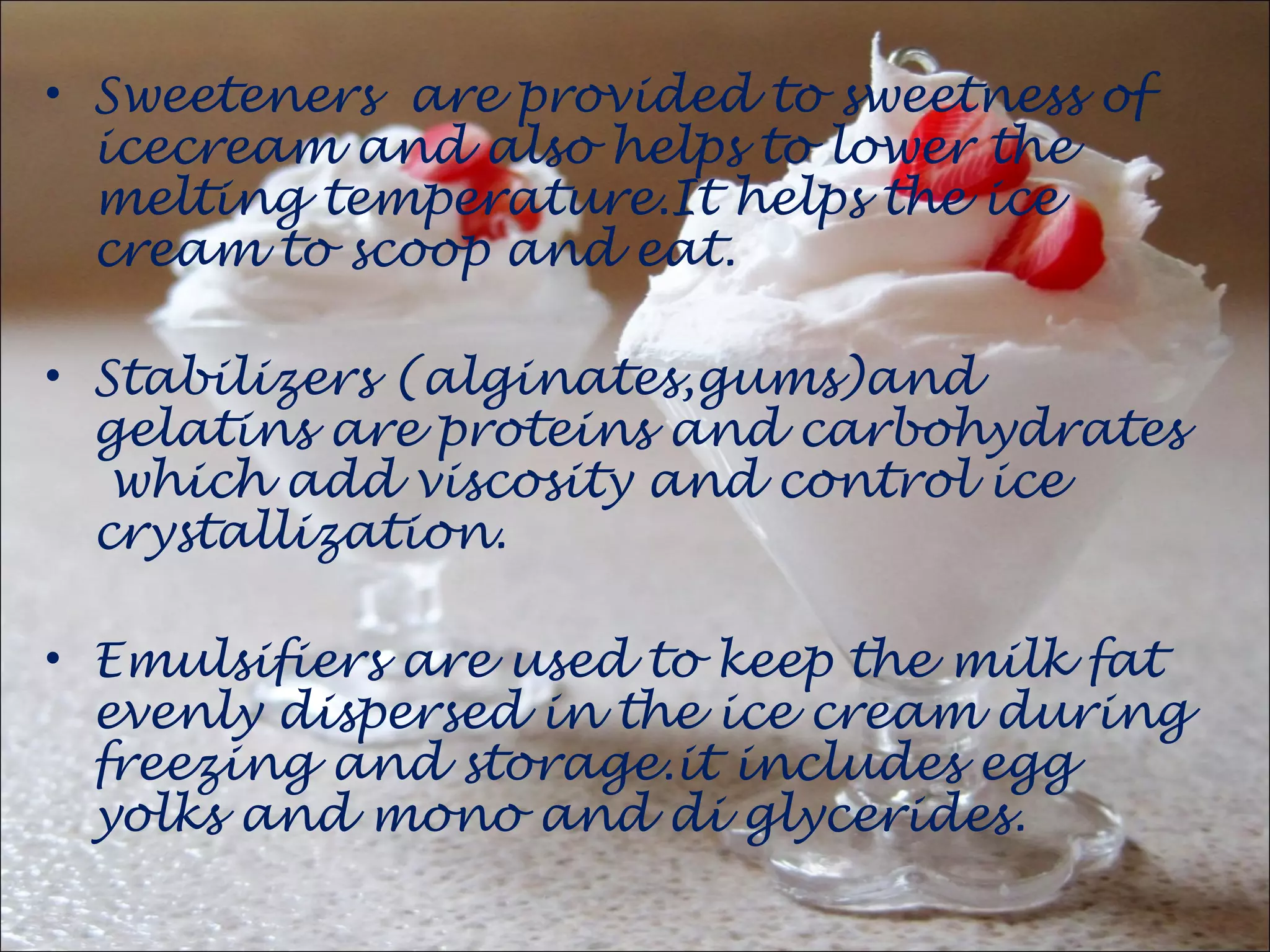 • Sweeteners are provided to sweetness of
icecream and also helps to lower the
melting temperature.It helps the ice
cream to scoop and eat.
• Stabilizers (alginates,gums)and
gelatins are proteins and carbohydrates
which add viscosity and control ice
crystallization.
• Emulsifiers are used to keep the milk fat
evenly dispersed in the ice cream during
freezing and storage.it includes egg
yolks and mono and di glycerides.
 