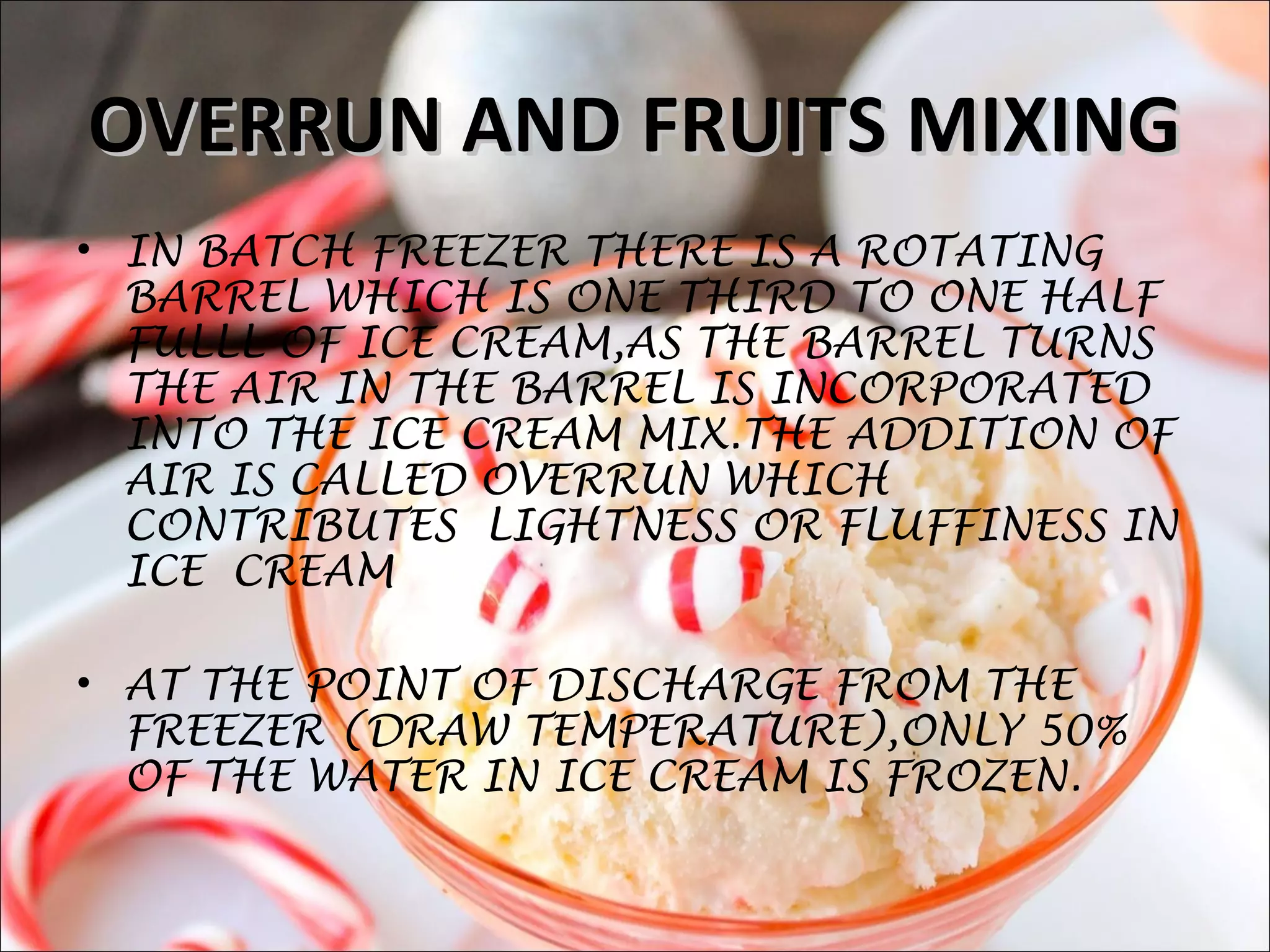 OVERRUN AND FRUITS MIXINGOVERRUN AND FRUITS MIXING
• IN BATCH FREEZER THERE IS A ROTATING
BARREL WHICH IS ONE THIRD TO ONE HALF
FULLL OF ICE CREAM,AS THE BARREL TURNS
THE AIR IN THE BARREL IS INCORPORATED
INTO THE ICE CREAM MIX.THE ADDITION OF
AIR IS CALLED OVERRUN WHICH
CONTRIBUTES LIGHTNESS OR FLUFFINESS IN
ICE CREAM
• AT THE POINT OF DISCHARGE FROM THE
FREEZER (DRAW TEMPERATURE),ONLY 50%
OF THE WATER IN ICE CREAM IS FROZEN.
 