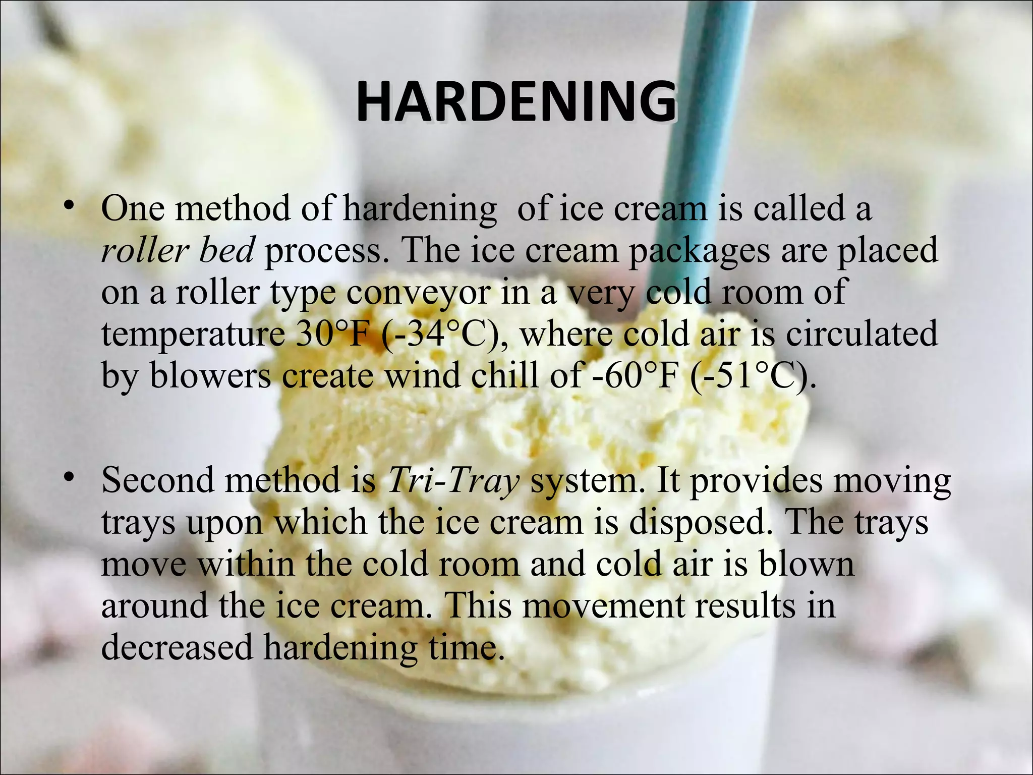 HARDENINGHARDENING
• One method of hardening of ice cream is called a
roller bed process. The ice cream packages are placed
on a roller type conveyor in a very cold room of
temperature 30°F (-34°C), where cold air is circulated
by blowers create wind chill of -60°F (-51°C).
• Second method is Tri-Tray system. It provides moving
trays upon which the ice cream is disposed. The trays
move within the cold room and cold air is blown
around the ice cream. This movement results in
decreased hardening time.
 