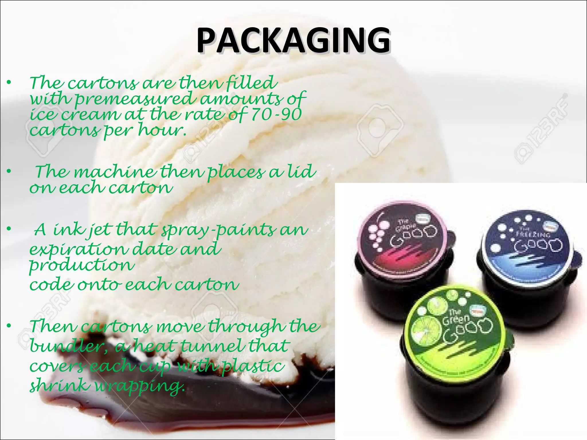 PACKAGINGPACKAGING
• The cartons are then filled
with premeasured amounts of
ice cream at the rate of 70-90
cartons per hour.
• The machine then places a lid
on each carton
• A ink jet that spray-paints an
expiration date and
production
code onto each carton
• Then cartons move through the
bundler, a heat tunnel that
covers each cup with plastic
shrink wrapping.
 
