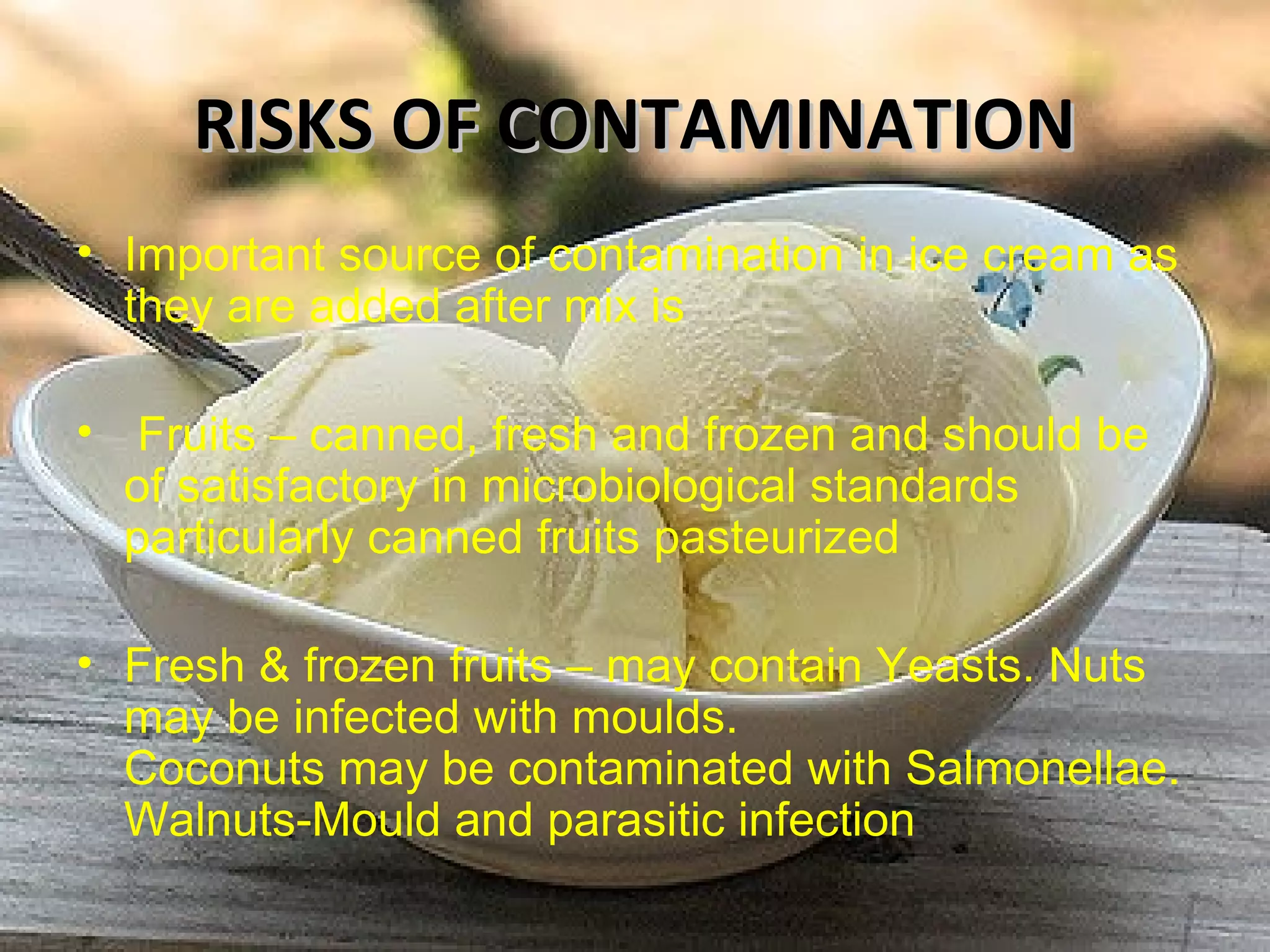 RISKS OF CONTAMINATIONRISKS OF CONTAMINATION
• Important source of contamination in ice cream as
they are added after mix is
• Fruits – canned, fresh and frozen and should be
of satisfactory in microbiological standards
particularly canned fruits pasteurized
• Fresh & frozen fruits – may contain Yeasts. Nuts
may be infected with moulds.
Coconuts may be contaminated with Salmonellae.
Walnuts-Mould and parasitic infection
 