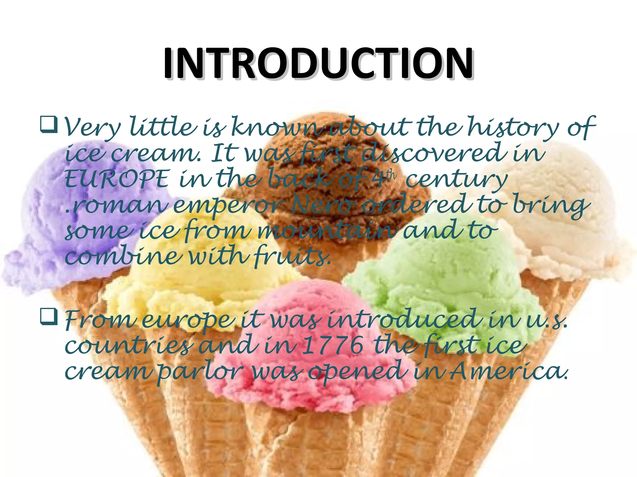 INTRODUCTIONINTRODUCTION
Very little is known about the history of
ice cream. It was first discovered in
EUROPE in the back of 4th
century
.roman emperor Nero ordered to bring
some ice from mountain and to
combine with fruits.
From europe it was introduced in u.s.
countries and in 1776 the first ice
cream parlor was opened in America.
 