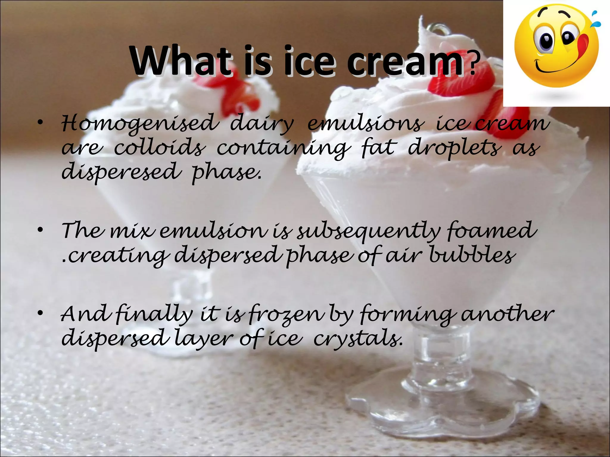 What is ice creamWhat is ice cream?
• Homogenised dairy emulsions ice cream
are colloids containing fat droplets as
disperesed phase.
• The mix emulsion is subsequently foamed
.creating dispersed phase of air bubbles
• And finally it is frozen by forming another
dispersed layer of ice crystals.
 