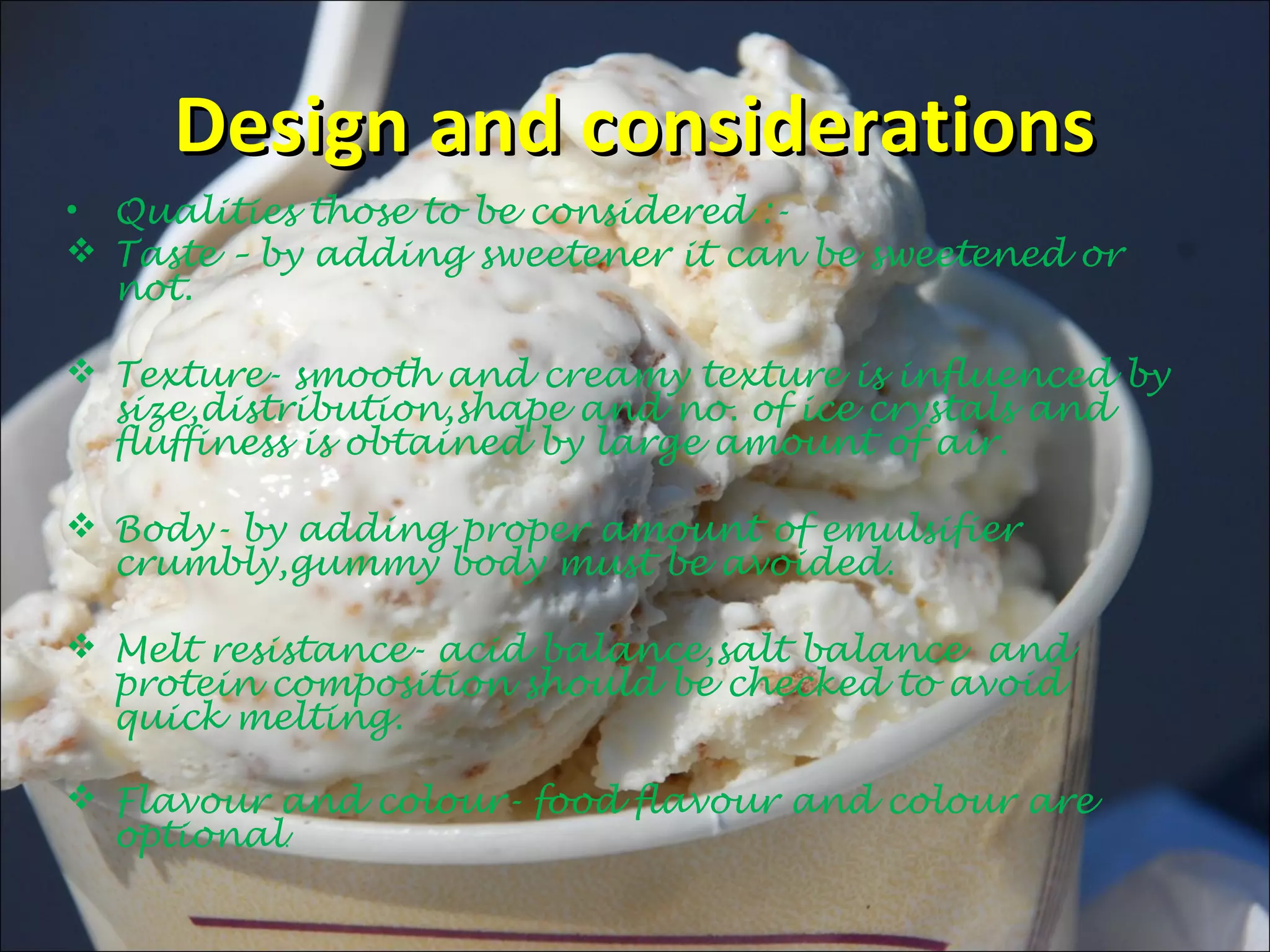 Design and considerationsDesign and considerations
• Qualities those to be considered :-
 Taste – by adding sweetener it can be sweetened or
not.
 Texture- smooth and creamy texture is influenced by
size,distribution,shape and no. of ice crystals and
fluffiness is obtained by large amount of air.
 Body- by adding proper amount of emulsifier
crumbly,gummy body must be avoided.
 Melt resistance- acid balance,salt balance and
protein composition should be checked to avoid
quick melting.
 Flavour and colour- food flavour and colour are
optional.
 