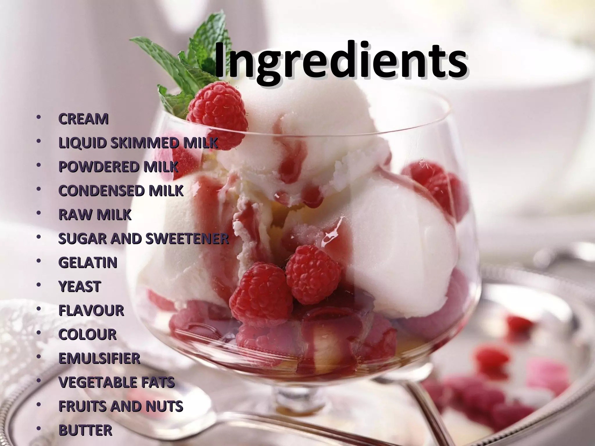 IngredientsIngredients
• CREAMCREAM
• LIQUID SKIMMED MILKLIQUID SKIMMED MILK
• POWDERED MILKPOWDERED MILK
• CONDENSED MILKCONDENSED MILK
• RAW MILKRAW MILK
• SUGAR AND SWEETENERSUGAR AND SWEETENER
• GELATINGELATIN
• YEASTYEAST
• FLAVOURFLAVOUR
• COLOURCOLOUR
• EMULSIFIEREMULSIFIER
• VEGETABLE FATSVEGETABLE FATS
• FRUITS AND NUTSFRUITS AND NUTS
• BUTTERBUTTER
 