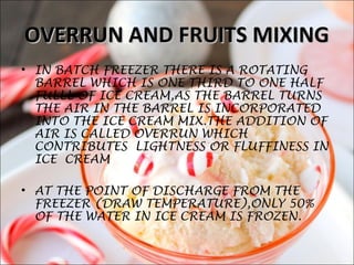 OVERRUN AND FRUITS MIXINGOVERRUN AND FRUITS MIXING
• IN BATCH FREEZER THERE IS A ROTATING
BARREL WHICH IS ONE THIRD TO ONE HALF
FULLL OF ICE CREAM,AS THE BARREL TURNS
THE AIR IN THE BARREL IS INCORPORATED
INTO THE ICE CREAM MIX.THE ADDITION OF
AIR IS CALLED OVERRUN WHICH
CONTRIBUTES LIGHTNESS OR FLUFFINESS IN
ICE CREAM
• AT THE POINT OF DISCHARGE FROM THE
FREEZER (DRAW TEMPERATURE),ONLY 50%
OF THE WATER IN ICE CREAM IS FROZEN.
 